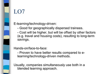 LO7 E-learning/technology-driven: - Good for geographically dispersed trainees. - Cost will be higher, but will be offset by other factors (e.g. travel and housing costs), resulting to long-term savings. Hands-on/face-to-face: - Proven to have better results compared to e-learning/technology-driven methods. Usually, companies simultaneously use both in a blended learning approach. 