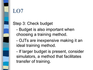 LO7 Step 3: Check budget - Budget is also important when choosing a training method. - OJTs are inexpensive making it an ideal training method. - If larger budget is present, consider simulators, a method that facilitates transfer of training. 
