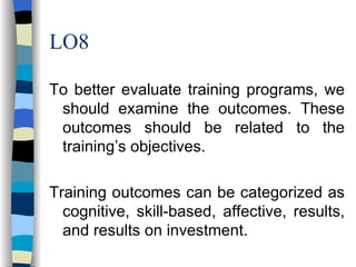 LO8 To better evaluate training programs, we should examine the outcomes. These outcomes should be related to the training’s objectives. Training outcomes can be categorized as cognitive, skill-based, affective, results, and results on investment. 