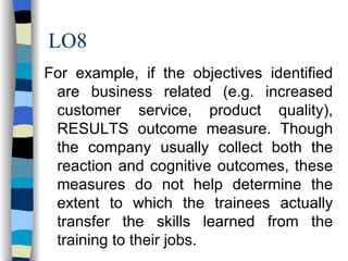 LO8 For example, if the objectives identified are business related (e.g. increased customer service, product quality), RESULTS outcome measure. Though the company usually collect both the reaction and cognitive outcomes, these measures do not help determine the extent to which the trainees actually transfer the skills learned from the training to their jobs.  
