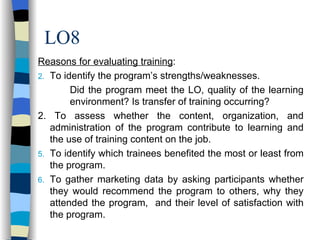 LO8 Reasons for evaluating training : To identify the program’s strengths/weaknesses. Did the program meet the LO, quality of the learning  environment? Is transfer of training occurring? 2. To assess whether the content, organization, and administration of the program contribute to learning and the use of training content on the job. To identify which trainees benefited the most or least from the program. To gather marketing data by asking participants whether they would recommend the program to others, why they attended the program,  and their level of satisfaction with the program. 