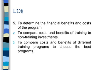 LO8 5. To determine the financial benefits and costs of the program. To compare costs and benefits of training to non-training investments. To compare costs and benefits of different training programs to choose the best programs. 