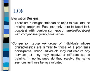 LO8 Evaluation Designs: There are 6 designs that can be used to evaluate the training program: Post-test only, pre-test/post-test, post-test with comparison group, pre-test/post-test with comparison group, time series. *Comparison group –A group of individuals whose characteristics are similar to those of a program's participants. These individuals may not receive any services, or they may receive a different set of training; in no instance do they receive the same services as those being evaluated. 