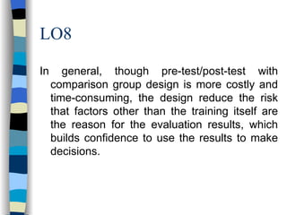LO8 In general, though pre-test/post-test with comparison group design is more costly and time-consuming, the design reduce the risk that factors other than the training itself are the reason for the evaluation results, which builds confidence to use the results to make decisions. 