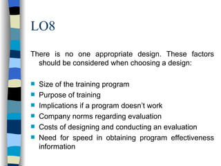 LO8 There is no one appropriate design. These factors should be considered when choosing a design: Size of the training program Purpose of training Implications if a program doesn’t work Company norms regarding evaluation Costs of designing and conducting an evaluation Need for speed in obtaining program effectiveness information 