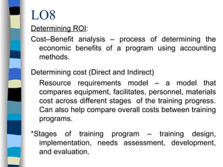 LO8 Determining ROI : Cost–Benefit analysis – process of determining the economic benefits of a program using accounting methods. Determining cost (Direct and Indirect) Resource requirements model – a model that compares equipment, facilitates, personnel, materials cost across different stages  of the training progress. Can also help compare overall costs between training programs. *Stages of training program – training design, implementation, needs assessment, development, and evaluation. 