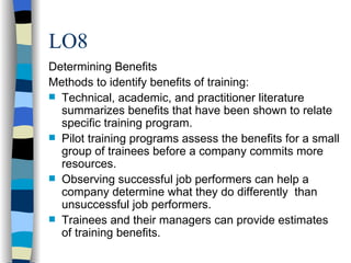 LO8 Determining Benefits Methods to identify benefits of training: Technical, academic, and practitioner literature summarizes benefits that have been shown to relate specific training program. Pilot training programs assess the benefits for a small group of trainees before a company commits more resources. Observing successful job performers can help a company determine what they do differently  than unsuccessful job performers. Trainees and their managers can provide estimates of training benefits. 