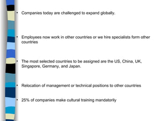 Companies today are challenged to expand globally.  Employees now work in other countries or we hire specialists form other countries The most selected countries to be assigned are the US, China, UK, Singapore, Germany, and Japan.  Relocation of management or technical positions to other countries 25% of companies make cultural training mandatorily 