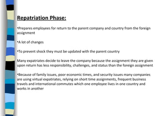 Repatriation Phase: Prepares employees for return to the parent company and country from the foreign assignment A lot of changes To prevent shock they must be updated with the parent country  Many expatriates decide to leave the company because the assignment they are given upon return has less responsibility, challenges, and status than the foreign assignment Because of family issues, poor economic times, and security issues many companies are using virtual expatriates, relying on short time assignments, frequent business travels and international commutes which one employee lives in one country and works in another 