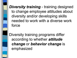 Diversity training  - training designed to change employee attitudes about diversity and/or developing skills needed to work with a diverse work force Diversity training programs differ according to whether  attitude change  or  behavior change  is emphasized 