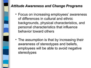 Attitude Awareness and Change Programs Focus on increasing employees’ awareness of differences in cultural and ethnic backgrounds, physical characteristics, and personal characteristics that influence behavior toward others The assumption is that by increasing their awareness of stereotypes and beliefs, employees will be able to avoid negative stereotypes 