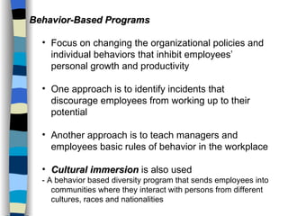 Behavior-Based Programs Focus on changing the organizational policies and individual behaviors that inhibit employees’ personal growth and productivity One approach is to identify incidents that discourage employees from working up to their potential Another approach is to teach managers and employees basic rules of behavior in the workplace Cultural immersion  is also used - A behavior based diversity program that sends employees into communities where they interact with persons from different cultures, races and nationalities 