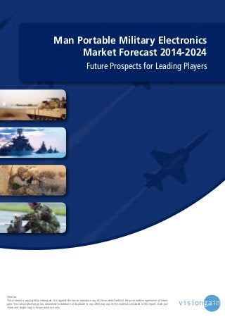 Man Portable Military Electronics
Market Forecast 2014-2024
Future Prospects for Leading Players

©notice
This material is copyright by visiongain. It is against the law to reproduce any of this material without the prior written agreement of visiongain. You cannot photocopy, fax, download to database or duplicate in any other way any of the material contained in this report. Each purchase and single copy is for personal use only.

 