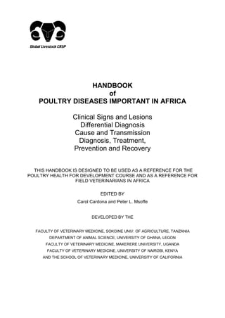 HANDBOOK
of
POULTRY DISEASES IMPORTANT IN AFRICA
Clinical Signs and Lesions
Differential Diagnosis
Cause and Transmission
Diagnosis, Treatment,
Prevention and Recovery
THIS HANDBOOK IS DESIGNED TO BE USED AS A REFERENCE FOR THE
POULTRY HEALTH FOR DEVELOPMENT COURSE AND AS A REFERENCE FOR
FIELD VETERINARIANS IN AFRICA
EDITED BY
Carol Cardona and Peter L. Msoffe
DEVELOPED BY THE
FACULTY OF VETERINARY MEDICINE, SOKOINE UNIV. OF AGRICULTURE, TANZANIA
DEPARTMENT OF ANIMAL SCIENCE, UNIVERSITY OF GHANA, LEGON
FACULTY OF VETERINARY MEDICINE, MAKERERE UNIVERSITY, UGANDA
FACULTY OF VETERINARY MEDICINE, UNIVERSITY OF NAIROBI, KENYA
AND THE SCHOOL OF VETERINARY MEDICINE, UNIVERSITY OF CALIFORNIA
 