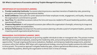 Copyright © 2023 Jayanti Rajdevendra Pande. All rights reserved.
Q8. What is importance of succession planning? Explain Managerial Succession planning.
IMPORTANCE OF SUCCESSION PLANNING:
1. Provide Leadership Continuity: Succession planning ensures a seamless transition of leadership roles, preventing
disruptions and maintaining organizational stability.
2. Build Confidence: Clear paths for career advancement foster employee morale, engagement, and loyalty, showcasing
the organization's commitment to growth.
3. SaveTime: Pre-identified successors reduce the time and resources needed to fill vacant leadership positions, aiding
operational efficiency.
4. Preserve Reputation: A well-prepared succession plan reflects the organization's foresight, enhancing its image and
attracting top talent and stakeholders.
5. Enhance Performance: Development-focused succession planning cultivates a pool of competent leaders, positively
impacting overall organizational performance.
MANAGERIAL SUCCESSION PLANNING [MSP]
Managerial succession planning focuses on grooming capable individuals to take on managerial roles.This process involves
identifying high-potential employees, assessing their leadership skills, and providing tailored training and development
opportunities.Through ongoing performance evaluations, feedback, and temporary leadership assignments, potential
successors refine their abilities. MSP aligns with organizational strategy, ensuring future leaders possess the skills needed
to drive growth.This proactive approach mitigates leadership gaps, sustains operational effectiveness, and creates a
robust leadership pipeline, allowing the organization to thrive even in times of change.
 