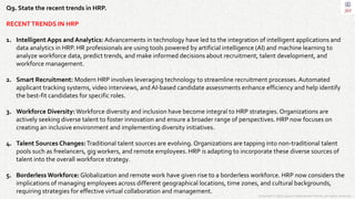 Copyright © 2023 Jayanti Rajdevendra Pande. All rights reserved.
Q9. State the recent trends in HRP.
RECENTTRENDS IN HRP
1. Intelligent Apps and Analytics: Advancements in technology have led to the integration of intelligent applications and
data analytics in HRP. HR professionals are using tools powered by artificial intelligence (AI) and machine learning to
analyze workforce data, predict trends, and make informed decisions about recruitment, talent development, and
workforce management.
2. Smart Recruitment: Modern HRP involves leveraging technology to streamline recruitment processes.Automated
applicant tracking systems, video interviews, and AI-based candidate assessments enhance efficiency and help identify
the best-fit candidates for specific roles.
3. Workforce Diversity: Workforce diversity and inclusion have become integral to HRP strategies. Organizations are
actively seeking diverse talent to foster innovation and ensure a broader range of perspectives. HRP now focuses on
creating an inclusive environment and implementing diversity initiatives.
4. Talent Sources Changes:Traditional talent sources are evolving. Organizations are tapping into non-traditional talent
pools such as freelancers, gig workers, and remote employees. HRP is adapting to incorporate these diverse sources of
talent into the overall workforce strategy.
5. Borderless Workforce: Globalization and remote work have given rise to a borderless workforce. HRP now considers the
implications of managing employees across different geographical locations, time zones, and cultural backgrounds,
requiring strategies for effective virtual collaboration and management.
 