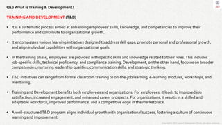 Copyright © 2023 Jayanti Rajdevendra Pande. All rights reserved.
Q10What isTraining & Development?
TRAINING AND DEVELOPMENT (T&D)
• It is a systematic process aimed at enhancing employees' skills, knowledge, and competencies to improve their
performance and contribute to organizational growth.
• It encompasses various learning initiatives designed to address skill gaps, promote personal and professional growth,
and align individual capabilities with organizational goals.
• In the training phase, employees are provided with specific skills and knowledge related to their roles.This includes
job-specific skills, technical proficiency, and compliance training. Development, on the other hand, focuses on broader
competencies, nurturing leadership qualities, communication skills, and strategic thinking.
• T&D initiatives can range from formal classroom training to on-the-job learning, e-learning modules, workshops, and
mentoring.
• Training and Development benefits both employees and organizations. For employees, it leads to improved job
satisfaction, increased engagement, and enhanced career prospects. For organizations, it results in a skilled and
adaptable workforce, improved performance, and a competitive edge in the marketplace.
• A well-structuredT&D program aligns individual growth with organizational success, fostering a culture of continuous
learning and improvement.
 