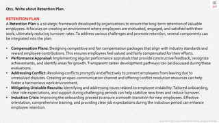 Copyright © 2023 Jayanti Rajdevendra Pande. All rights reserved.
Q11.Write about Retention Plan.
RETENTION PLAN
A Retention Plan is a strategic framework developed by organizations to ensure the long-term retention of valuable
employees. It focuses on creating an environment where employees are motivated, engaged, and satisfied with their
work, ultimately reducing turnover rates.To address various challenges and promote retention, several components can
be integrated into the plan:
• Compensation Plans: Designing competitive and fair compensation packages that align with industry standards and
reward employee contributions.This ensures employees feel valued and fairly compensated for their efforts.
• Performance Appraisal: Implementing regular performance appraisals that provide constructive feedback, recognize
achievements, and identify areas for growth.Transparent career development pathways can be discussed during these
evaluations.
• Addressing Conflict: Resolving conflicts promptly and effectively to prevent employees from leaving due to
unresolved disputes.Creating an open communication channel and offering conflict resolution resources can help
foster a harmonious work environment.
• Mitigating Unstable Recruits: Identifying and addressing issues related to employee instability.Tailored onboarding,
clear role expectations, and support during challenging periods can help stabilize new hires and reduce turnover.
• Induction Crisis: Improving the onboarding process to ensure a smooth transition for new employees. Effective
orientation, comprehensive training, and providing clear job expectations during the induction period can enhance
employee retention.
 