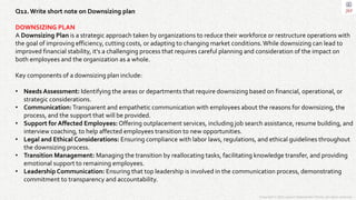 Copyright © 2023 Jayanti Rajdevendra Pande. All rights reserved.
Q12.Write short note on Downsizing plan
DOWNSIZING PLAN
A Downsizing Plan is a strategic approach taken by organizations to reduce their workforce or restructure operations with
the goal of improving efficiency, cutting costs, or adapting to changing market conditions.While downsizing can lead to
improved financial stability, it's a challenging process that requires careful planning and consideration of the impact on
both employees and the organization as a whole.
Key components of a downsizing plan include:
• Needs Assessment: Identifying the areas or departments that require downsizing based on financial, operational, or
strategic considerations.
• Communication:Transparent and empathetic communication with employees about the reasons for downsizing, the
process, and the support that will be provided.
• Support for Affected Employees: Offering outplacement services, including job search assistance, resume building, and
interview coaching, to help affected employees transition to new opportunities.
• Legal and Ethical Considerations: Ensuring compliance with labor laws, regulations, and ethical guidelines throughout
the downsizing process.
• Transition Management: Managing the transition by reallocating tasks, facilitating knowledge transfer, and providing
emotional support to remaining employees.
• Leadership Communication: Ensuring that top leadership is involved in the communication process, demonstrating
commitment to transparency and accountability.
 