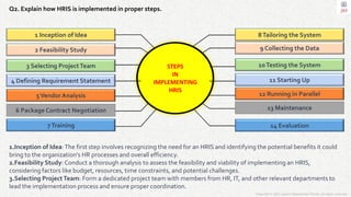 Copyright © 2023 Jayanti Rajdevendra Pande. All rights reserved.
Q2. Explain how HRIS is implemented in proper steps.
1.Inception of Idea:The first step involves recognizing the need for an HRIS and identifying the potential benefits it could
bring to the organization's HR processes and overall efficiency.
2.Feasibility Study:Conduct a thorough analysis to assess the feasibility and viability of implementing an HRIS,
considering factors like budget, resources, time constraints, and potential challenges.
3.Selecting ProjectTeam: Form a dedicated project team with members from HR, IT, and other relevant departments to
lead the implementation process and ensure proper coordination.
8Tailoring the System
9 Collecting the Data
10Testing the System
11 Starting Up
12 Running in Parallel
13 Maintenance
14 Evaluation
7Training
6 Package Contract Negotiation
5Vendor Analysis
4 Defining Requirement Statement
3 Selecting ProjectTeam
2 Feasibility Study
1 Inception of Idea
STEPS
IN
IMPLEMENTING
HRIS
 
