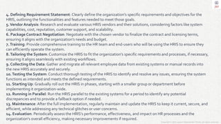 Copyright © 2023 Jayanti Rajdevendra Pande. All rights reserved.
4. Defining Requirement Statement: Clearly define the organization's specific requirements and objectives for the
HRIS, outlining the functionalities and features needed to meet those goals.
5.Vendor Analysis: Research and evaluate various HRIS vendors and their solutions, considering factors like system
capabilities, cost, reputation, customer support, and scalability.
6. Package Contract Negotiation: Negotiate with the chosen vendor to finalize the contract and licensing terms,
ensuring it aligns with the organization's needs and budget.
7.Training: Provide comprehensive training to the HR team and end-users who will be using the HRIS to ensure they
can efficiently operate the system.
8.Tailoring the System: Customize the HRIS to fit the organization's specific requirements and processes, if necessary,
ensuring it aligns seamlessly with existing workflows.
9. Collecting the Data: Gather and migrate all relevant employee data from existing systems or manual records into
the new HRIS accurately and securely.
10.Testing the System: Conduct thorough testing of the HRIS to identify and resolve any issues, ensuring the system
functions as intended and meets the defined requirements.
11. Starting Up: Gradually roll out the HRIS in phases, starting with a smaller group or department before
implementing it organization-wide.
12. Running in Parallel: Run the HRIS parallel to the existing systems for a period to identify any potential
discrepancies and to provide a fallback option if needed.
13. Maintenance: After the full implementation, regularly maintain and update the HRIS to keep it current, secure, and
efficient, while addressing any technical glitches or user concerns.
14. Evaluation: Periodically assess the HRIS's performance, effectiveness, and impact on HR processes and the
organization's overall efficiency, making necessary improvements if required.
 