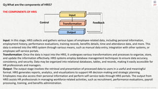 Copyright © 2023 Jayanti Rajdevendra Pande. All rights reserved.
Q3 What are the components of HRIS?
THE COMPONENTS OF HRIS
Input: In this stage, HRIS collects and gathers various types of employee-related data, including personal information,
employment history, performance evaluations, training records, benefits details, time and attendance data, and more. This
data is entered into the HRIS system through various means, such as manual data entry, integration with other systems, or
employee self-service portals.
Transformation: Once the data is input into the HRIS, it undergoes various transformations and processes to organize, store,
and update the information effectively. HRIS systems employ database management techniques to ensure data accuracy,
consistency, and security. Data may be organized into relational databases, tables, and records, making it easily accessible for
HR professionals and managers.
Output: The output stage involves the retrieval and presentation of processed data to users in a useful and meaningful
format. HRIS generates reports, analytics, and visualizations to support HR decision-making and strategic planning.
Employees may also access their personal information and perform self-service tasks through HRIS portals. The output from
HRIS assists HR professionals in managing workforce-related activities, such as recruitment, performance evaluations, payroll
processing, training, and benefits administration.
Transformation
Input
Output
Feedback
Control
 