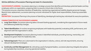 Copyright © 2023 Jayanti Rajdevendra Pande. All rights reserved.
Q6 Give definition of Succession Planning and state it’s characteristics
SUCCESSION PLANNING : Succession planning is a strategic process that identifies and develops potential leaders and key
employees within an organization, preparing them to assume critical roles in the future.
This practice ensures a seamless transition of leadership, maintaining organizational stability despite personnel changes.
Beyond mere replacement, succession planning nurtures individuals for higher-level responsibilities, fostering sustainable
growth.
DEFINITION: Succession Planning is the process of identifying, developing & tracking key individuals for executive positions.
CHARACTERISTICS OF SUCCESSION PLANNING
1. Long-TermVision: Succession planning takes a forward-looking approach, considering the organization's future needs
and addressing leadership changes.
2. Talent Identification: It involves recognizing employees with leadership potential, evaluating skills, performance, and
alignment with the organization's values.
3. Development Emphasis: Succession planning invests in identified individuals, providing training, mentorship, and
exposure to groom them for leadership roles.
4. Tailored Approach: Plans are customized to the organization's industry, culture, and role requirements, ensuring
relevant development strategies.
5. Continuity and Risk Management: By cultivating a pool of prepared leaders, succession planning mitigates disruptions
during leadership transitions, ensuring operational stability.
 