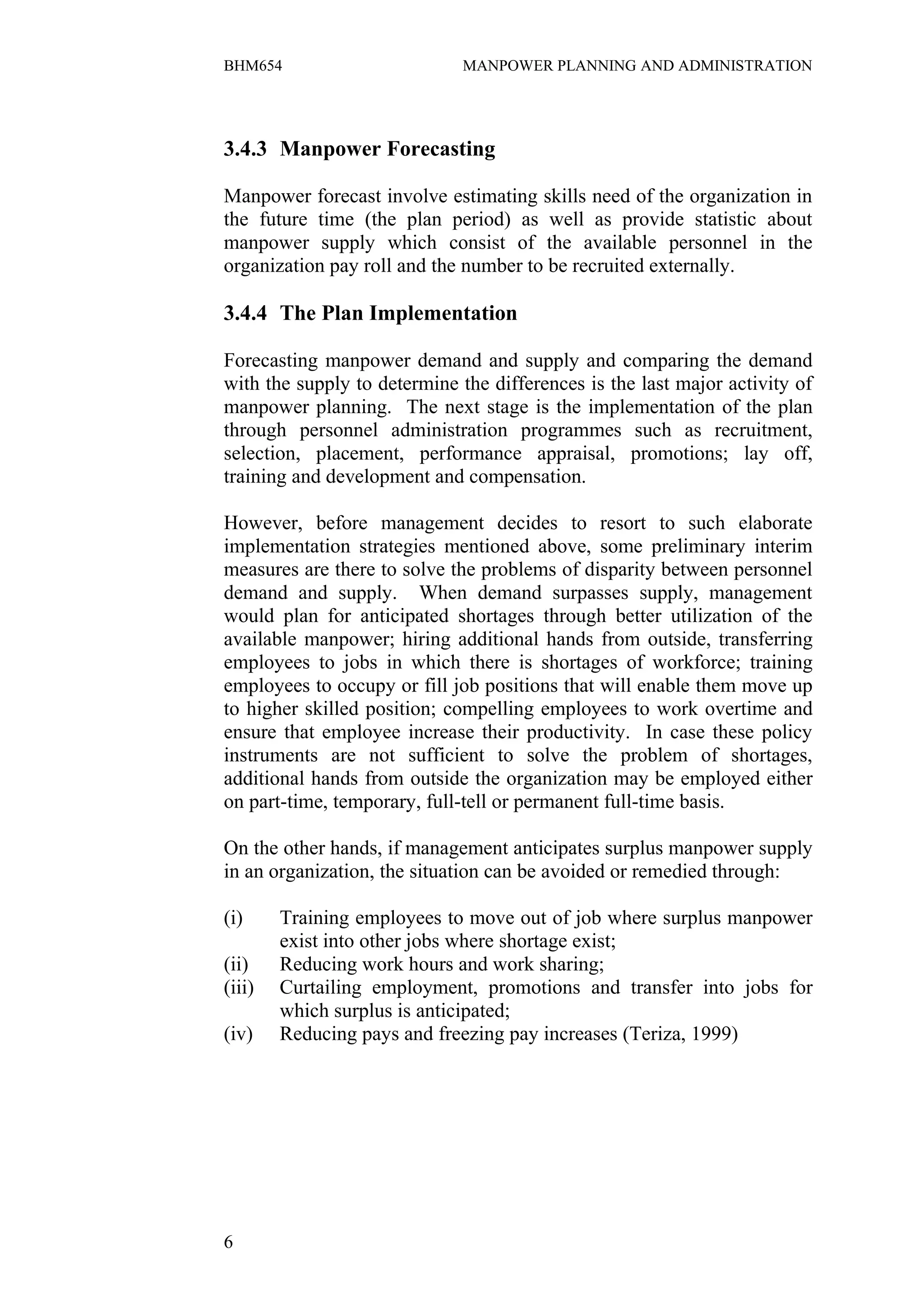 BHM654                        MANPOWER PLANNING AND ADMINISTRATION




3.4.3 Manpower Forecasting

Manpower forecast involve estimating skills need of the organization in
the future time (the plan period) as well as provide statistic about
manpower supply which consist of the available personnel in the
organization pay roll and the number to be recruited externally.

3.4.4 The Plan Implementation

Forecasting manpower demand and supply and comparing the demand
with the supply to determine the differences is the last major activity of
manpower planning. The next stage is the implementation of the plan
through personnel administration programmes such as recruitment,
selection, placement, performance appraisal, promotions; lay off,
training and development and compensation.

However, before management decides to resort to such elaborate
implementation strategies mentioned above, some preliminary interim
measures are there to solve the problems of disparity between personnel
demand and supply. When demand surpasses supply, management
would plan for anticipated shortages through better utilization of the
available manpower; hiring additional hands from outside, transferring
employees to jobs in which there is shortages of workforce; training
employees to occupy or fill job positions that will enable them move up
to higher skilled position; compelling employees to work overtime and
ensure that employee increase their productivity. In case these policy
instruments are not sufficient to solve the problem of shortages,
additional hands from outside the organization may be employed either
on part-time, temporary, full-tell or permanent full-time basis.

On the other hands, if management anticipates surplus manpower supply
in an organization, the situation can be avoided or remedied through:

(i)     Training employees to move out of job where surplus manpower
        exist into other jobs where shortage exist;
(ii)    Reducing work hours and work sharing;
(iii)   Curtailing employment, promotions and transfer into jobs for
        which surplus is anticipated;
(iv)    Reducing pays and freezing pay increases (Teriza, 1999)




6
 