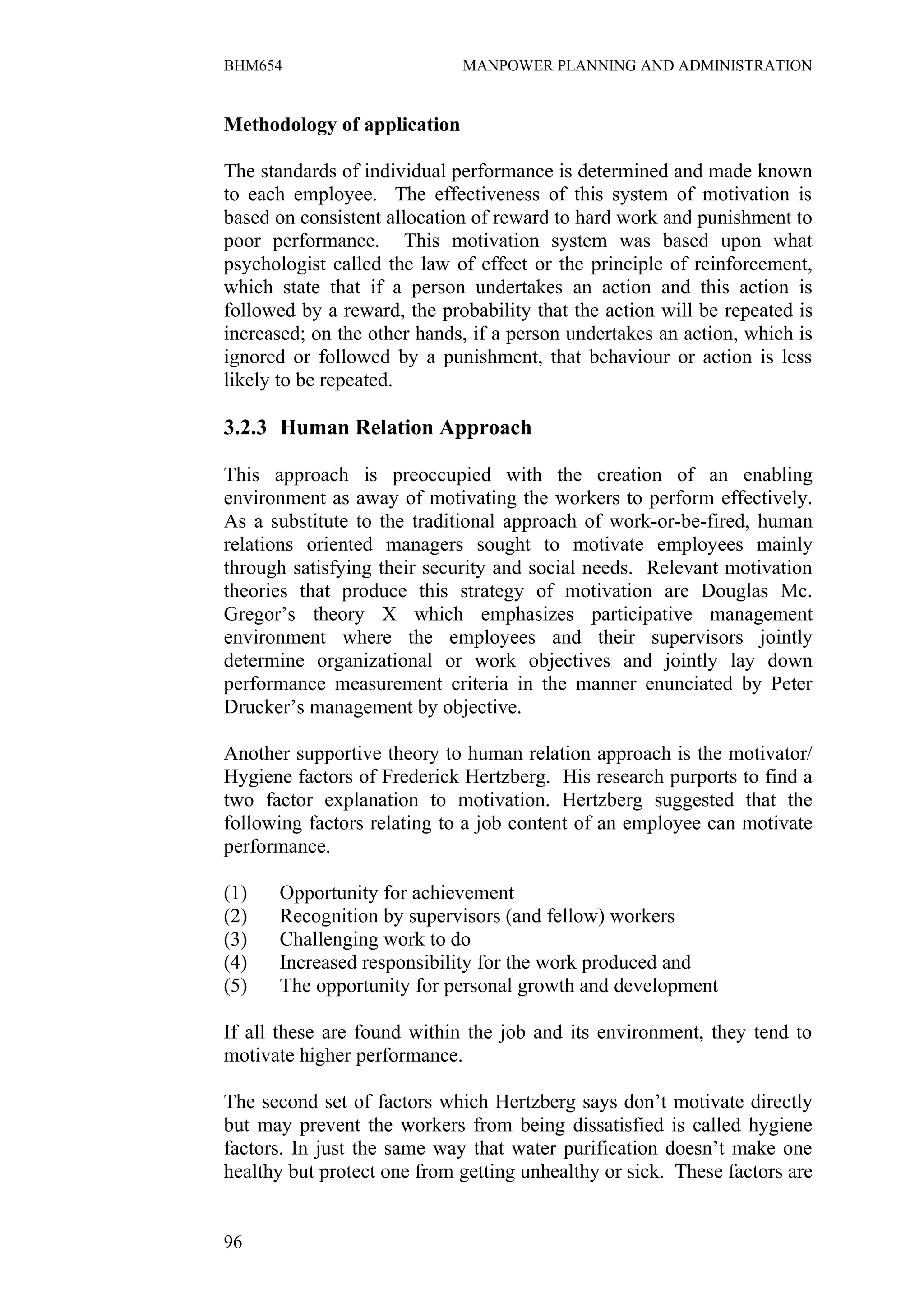 BHM654                       MANPOWER PLANNING AND ADMINISTRATION


Methodology of application

The standards of individual performance is determined and made known
to each employee. The effectiveness of this system of motivation is
based on consistent allocation of reward to hard work and punishment to
poor performance. This motivation system was based upon what
psychologist called the law of effect or the principle of reinforcement,
which state that if a person undertakes an action and this action is
followed by a reward, the probability that the action will be repeated is
increased; on the other hands, if a person undertakes an action, which is
ignored or followed by a punishment, that behaviour or action is less
likely to be repeated.

3.2.3 Human Relation Approach

This approach is preoccupied with the creation of an enabling
environment as away of motivating the workers to perform effectively.
As a substitute to the traditional approach of work-or-be-fired, human
relations oriented managers sought to motivate employees mainly
through satisfying their security and social needs. Relevant motivation
theories that produce this strategy of motivation are Douglas Mc.
Gregor’s theory X which emphasizes participative management
environment where the employees and their supervisors jointly
determine organizational or work objectives and jointly lay down
performance measurement criteria in the manner enunciated by Peter
Drucker’s management by objective.

Another supportive theory to human relation approach is the motivator/
Hygiene factors of Frederick Hertzberg. His research purports to find a
two factor explanation to motivation. Hertzberg suggested that the
following factors relating to a job content of an employee can motivate
performance.

(1)   Opportunity for achievement
(2)   Recognition by supervisors (and fellow) workers
(3)   Challenging work to do
(4)   Increased responsibility for the work produced and
(5)   The opportunity for personal growth and development

If all these are found within the job and its environment, they tend to
motivate higher performance.

The second set of factors which Hertzberg says don’t motivate directly
but may prevent the workers from being dissatisfied is called hygiene
factors. In just the same way that water purification doesn’t make one
healthy but protect one from getting unhealthy or sick. These factors are


96
 