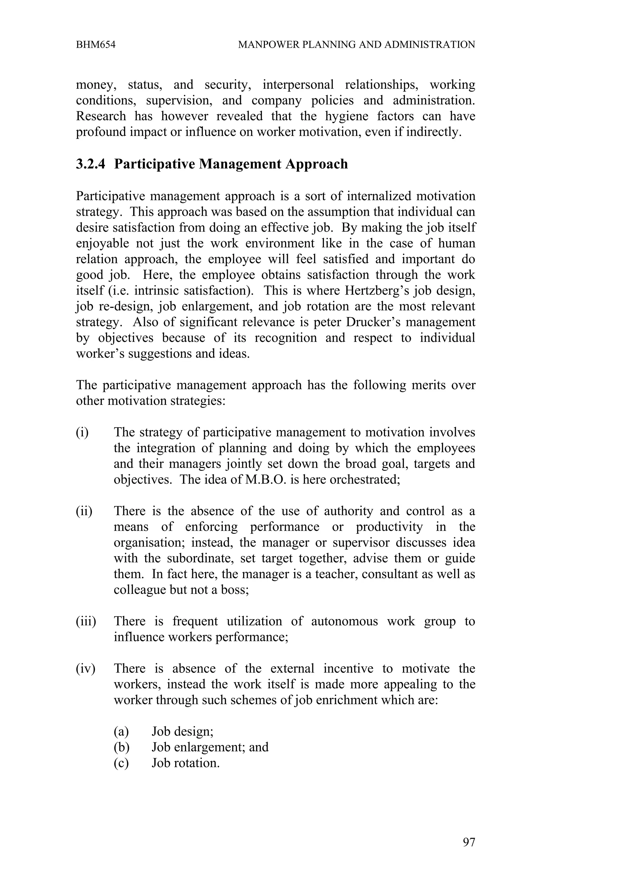 BHM654                         MANPOWER PLANNING AND ADMINISTRATION


money, status, and security, interpersonal relationships, working
conditions, supervision, and company policies and administration.
Research has however revealed that the hygiene factors can have
profound impact or influence on worker motivation, even if indirectly.

3.2.4 Participative Management Approach

Participative management approach is a sort of internalized motivation
strategy. This approach was based on the assumption that individual can
desire satisfaction from doing an effective job. By making the job itself
enjoyable not just the work environment like in the case of human
relation approach, the employee will feel satisfied and important do
good job. Here, the employee obtains satisfaction through the work
itself (i.e. intrinsic satisfaction). This is where Hertzberg’s job design,
job re-design, job enlargement, and job rotation are the most relevant
strategy. Also of significant relevance is peter Drucker’s management
by objectives because of its recognition and respect to individual
worker’s suggestions and ideas.

The participative management approach has the following merits over
other motivation strategies:

(i)     The strategy of participative management to motivation involves
        the integration of planning and doing by which the employees
        and their managers jointly set down the broad goal, targets and
        objectives. The idea of M.B.O. is here orchestrated;

(ii)    There is the absence of the use of authority and control as a
        means of enforcing performance or productivity in the
        organisation; instead, the manager or supervisor discusses idea
        with the subordinate, set target together, advise them or guide
        them. In fact here, the manager is a teacher, consultant as well as
        colleague but not a boss;

(iii)   There is frequent utilization of autonomous work group to
        influence workers performance;

(iv)    There is absence of the external incentive to motivate the
        workers, instead the work itself is made more appealing to the
        worker through such schemes of job enrichment which are:

        (a)    Job design;
        (b)    Job enlargement; and
        (c)    Job rotation.




                                                                        97
 