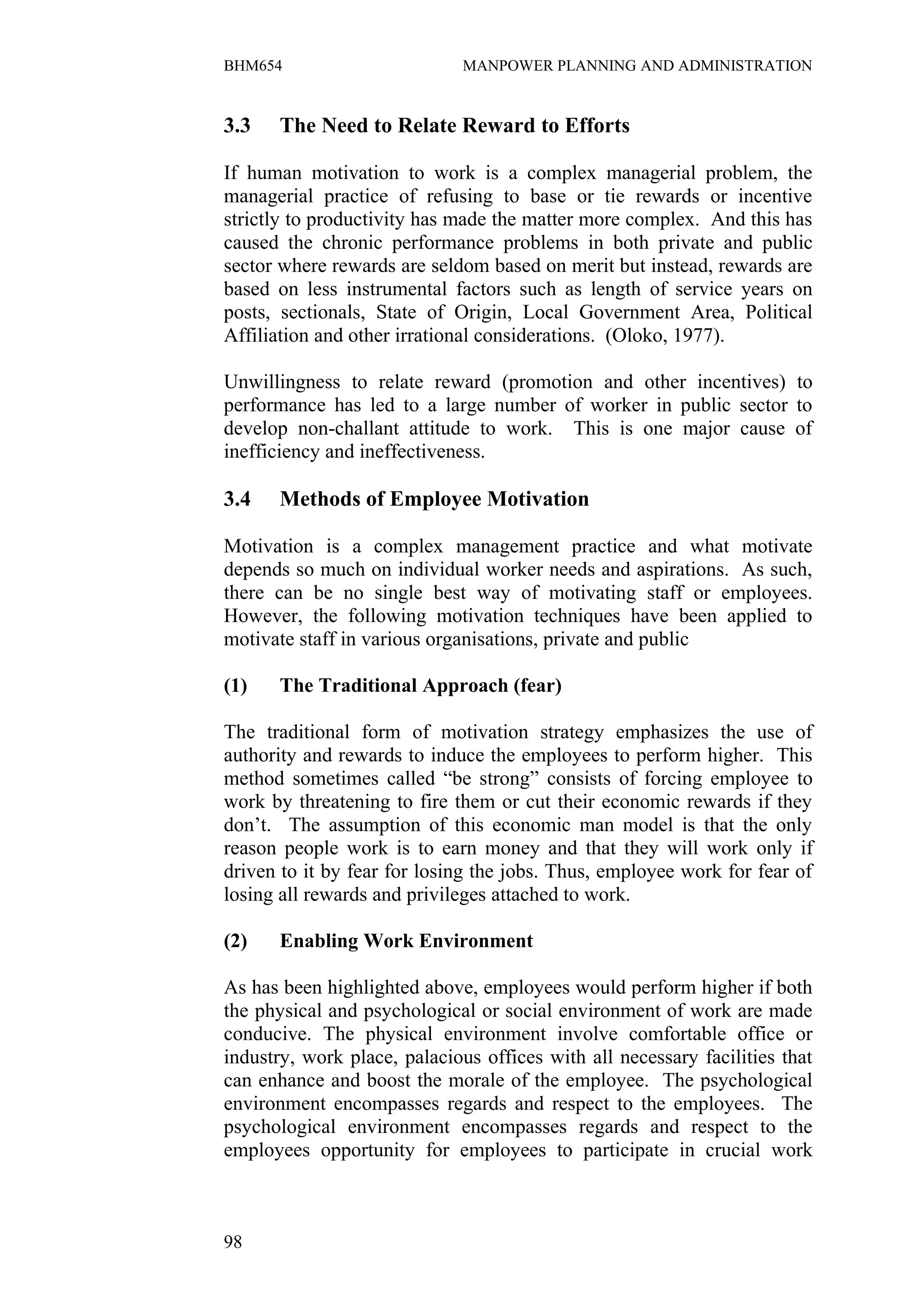 BHM654                        MANPOWER PLANNING AND ADMINISTRATION


3.3    The Need to Relate Reward to Efforts

If human motivation to work is a complex managerial problem, the
managerial practice of refusing to base or tie rewards or incentive
strictly to productivity has made the matter more complex. And this has
caused the chronic performance problems in both private and public
sector where rewards are seldom based on merit but instead, rewards are
based on less instrumental factors such as length of service years on
posts, sectionals, State of Origin, Local Government Area, Political
Affiliation and other irrational considerations. (Oloko, 1977).

Unwillingness to relate reward (promotion and other incentives) to
performance has led to a large number of worker in public sector to
develop non-challant attitude to work. This is one major cause of
inefficiency and ineffectiveness.

3.4    Methods of Employee Motivation

Motivation is a complex management practice and what motivate
depends so much on individual worker needs and aspirations. As such,
there can be no single best way of motivating staff or employees.
However, the following motivation techniques have been applied to
motivate staff in various organisations, private and public

(1)    The Traditional Approach (fear)

The traditional form of motivation strategy emphasizes the use of
authority and rewards to induce the employees to perform higher. This
method sometimes called “be strong” consists of forcing employee to
work by threatening to fire them or cut their economic rewards if they
don’t. The assumption of this economic man model is that the only
reason people work is to earn money and that they will work only if
driven to it by fear for losing the jobs. Thus, employee work for fear of
losing all rewards and privileges attached to work.

(2)    Enabling Work Environment

As has been highlighted above, employees would perform higher if both
the physical and psychological or social environment of work are made
conducive. The physical environment involve comfortable office or
industry, work place, palacious offices with all necessary facilities that
can enhance and boost the morale of the employee. The psychological
environment encompasses regards and respect to the employees. The
psychological environment encompasses regards and respect to the
employees opportunity for employees to participate in crucial work



98
 