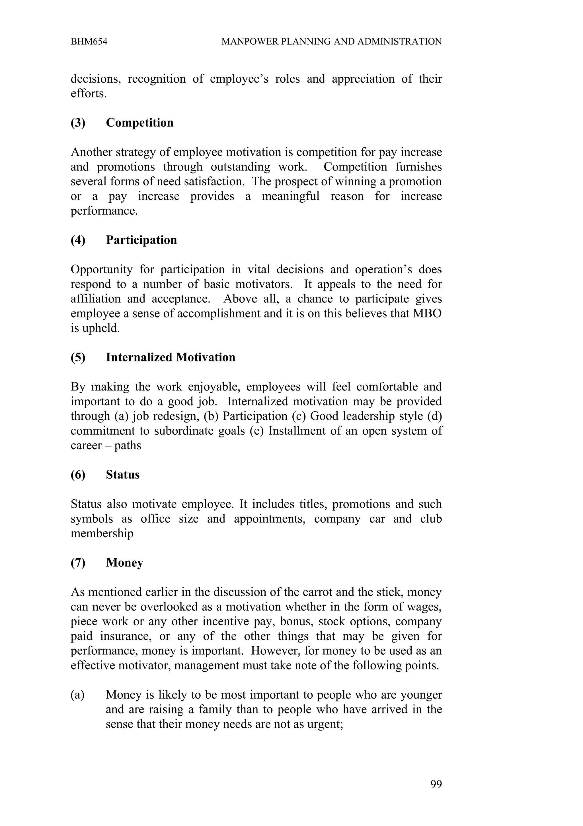 BHM654                       MANPOWER PLANNING AND ADMINISTRATION


decisions, recognition of employee’s roles and appreciation of their
efforts.

(3)   Competition

Another strategy of employee motivation is competition for pay increase
and promotions through outstanding work. Competition furnishes
several forms of need satisfaction. The prospect of winning a promotion
or a pay increase provides a meaningful reason for increase
performance.

(4)   Participation

Opportunity for participation in vital decisions and operation’s does
respond to a number of basic motivators. It appeals to the need for
affiliation and acceptance. Above all, a chance to participate gives
employee a sense of accomplishment and it is on this believes that MBO
is upheld.

(5)   Internalized Motivation

By making the work enjoyable, employees will feel comfortable and
important to do a good job. Internalized motivation may be provided
through (a) job redesign, (b) Participation (c) Good leadership style (d)
commitment to subordinate goals (e) Installment of an open system of
career – paths

(6)   Status

Status also motivate employee. It includes titles, promotions and such
symbols as office size and appointments, company car and club
membership

(7)   Money

As mentioned earlier in the discussion of the carrot and the stick, money
can never be overlooked as a motivation whether in the form of wages,
piece work or any other incentive pay, bonus, stock options, company
paid insurance, or any of the other things that may be given for
performance, money is important. However, for money to be used as an
effective motivator, management must take note of the following points.

(a)   Money is likely to be most important to people who are younger
      and are raising a family than to people who have arrived in the
      sense that their money needs are not as urgent;



                                                                      99
 