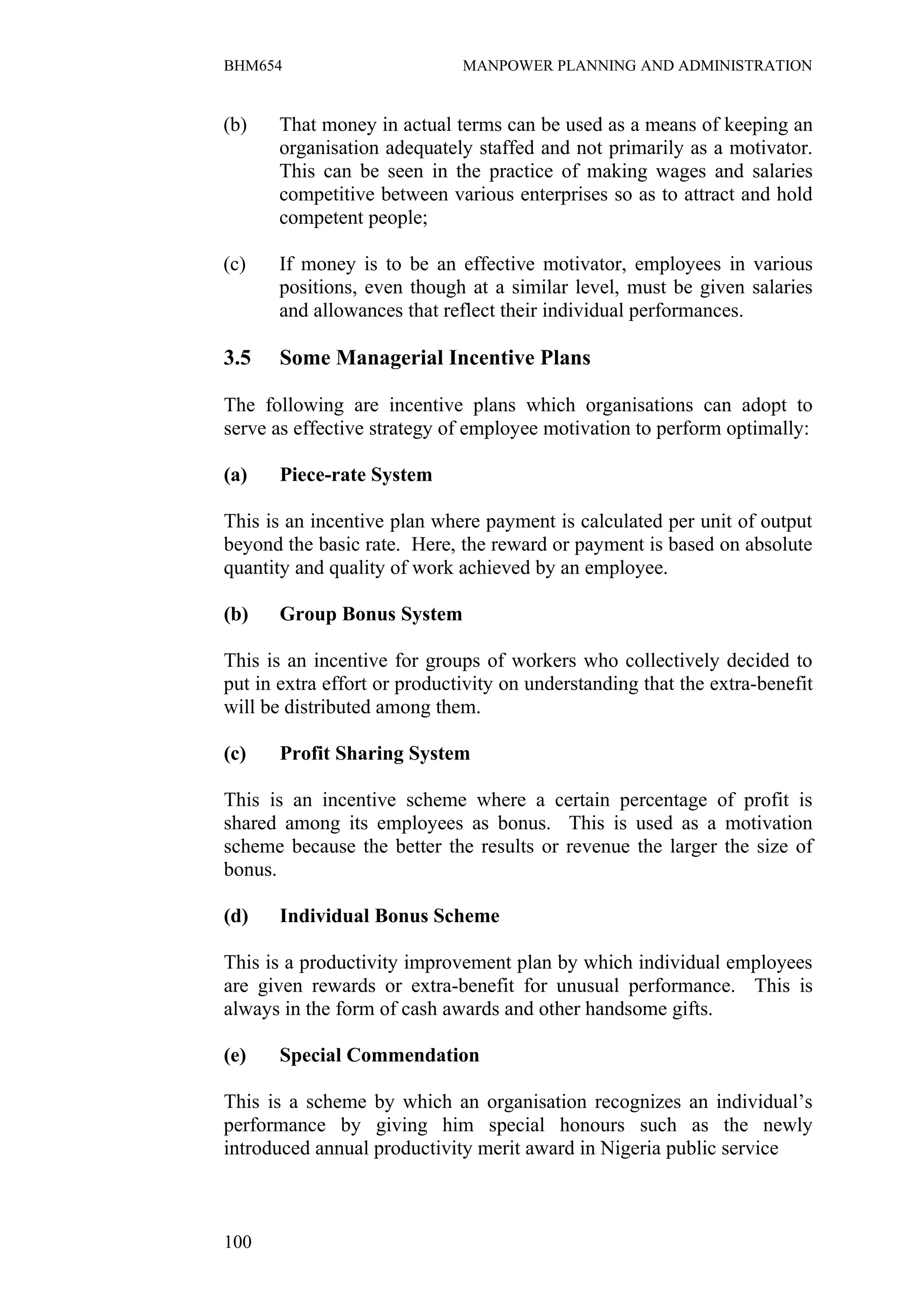 BHM654                        MANPOWER PLANNING AND ADMINISTRATION


(b)    That money in actual terms can be used as a means of keeping an
       organisation adequately staffed and not primarily as a motivator.
       This can be seen in the practice of making wages and salaries
       competitive between various enterprises so as to attract and hold
       competent people;

(c)    If money is to be an effective motivator, employees in various
       positions, even though at a similar level, must be given salaries
       and allowances that reflect their individual performances.

3.5    Some Managerial Incentive Plans

The following are incentive plans which organisations can adopt to
serve as effective strategy of employee motivation to perform optimally:

(a)    Piece-rate System

This is an incentive plan where payment is calculated per unit of output
beyond the basic rate. Here, the reward or payment is based on absolute
quantity and quality of work achieved by an employee.

(b)    Group Bonus System

This is an incentive for groups of workers who collectively decided to
put in extra effort or productivity on understanding that the extra-benefit
will be distributed among them.

(c)    Profit Sharing System

This is an incentive scheme where a certain percentage of profit is
shared among its employees as bonus. This is used as a motivation
scheme because the better the results or revenue the larger the size of
bonus.

(d)    Individual Bonus Scheme

This is a productivity improvement plan by which individual employees
are given rewards or extra-benefit for unusual performance. This is
always in the form of cash awards and other handsome gifts.

(e)    Special Commendation

This is a scheme by which an organisation recognizes an individual’s
performance by giving him special honours such as the newly
introduced annual productivity merit award in Nigeria public service



100
 