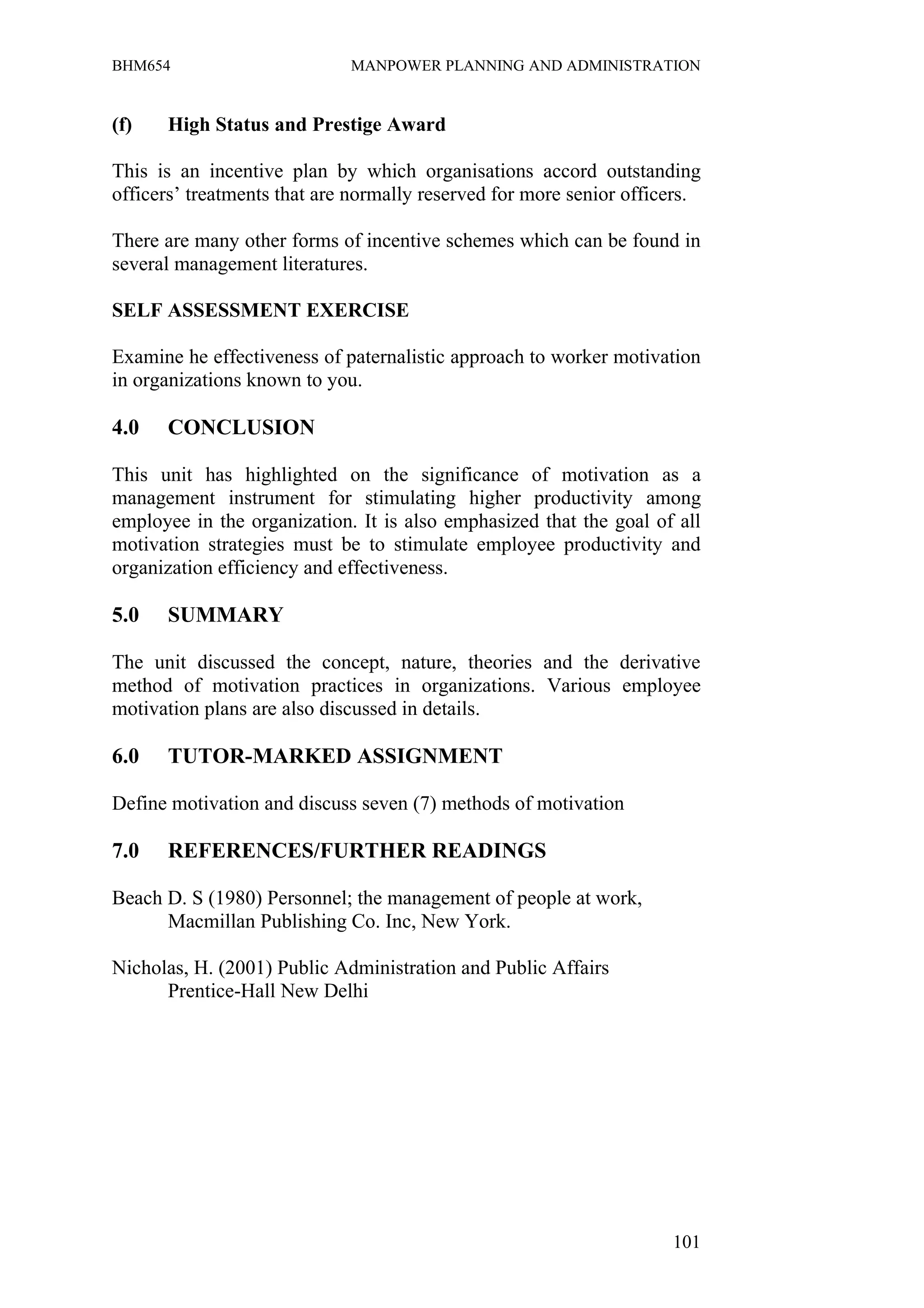 BHM654                       MANPOWER PLANNING AND ADMINISTRATION


(f)   High Status and Prestige Award

This is an incentive plan by which organisations accord outstanding
officers’ treatments that are normally reserved for more senior officers.

There are many other forms of incentive schemes which can be found in
several management literatures.

SELF ASSESSMENT EXERCISE

Examine he effectiveness of paternalistic approach to worker motivation
in organizations known to you.

4.0   CONCLUSION

This unit has highlighted on the significance of motivation as a
management instrument for stimulating higher productivity among
employee in the organization. It is also emphasized that the goal of all
motivation strategies must be to stimulate employee productivity and
organization efficiency and effectiveness.

5.0   SUMMARY

The unit discussed the concept, nature, theories and the derivative
method of motivation practices in organizations. Various employee
motivation plans are also discussed in details.

6.0   TUTOR-MARKED ASSIGNMENT

Define motivation and discuss seven (7) methods of motivation

7.0   REFERENCES/FURTHER READINGS

Beach D. S (1980) Personnel; the management of people at work,
      Macmillan Publishing Co. Inc, New York.

Nicholas, H. (2001) Public Administration and Public Affairs
      Prentice-Hall New Delhi




                                                                     101
 