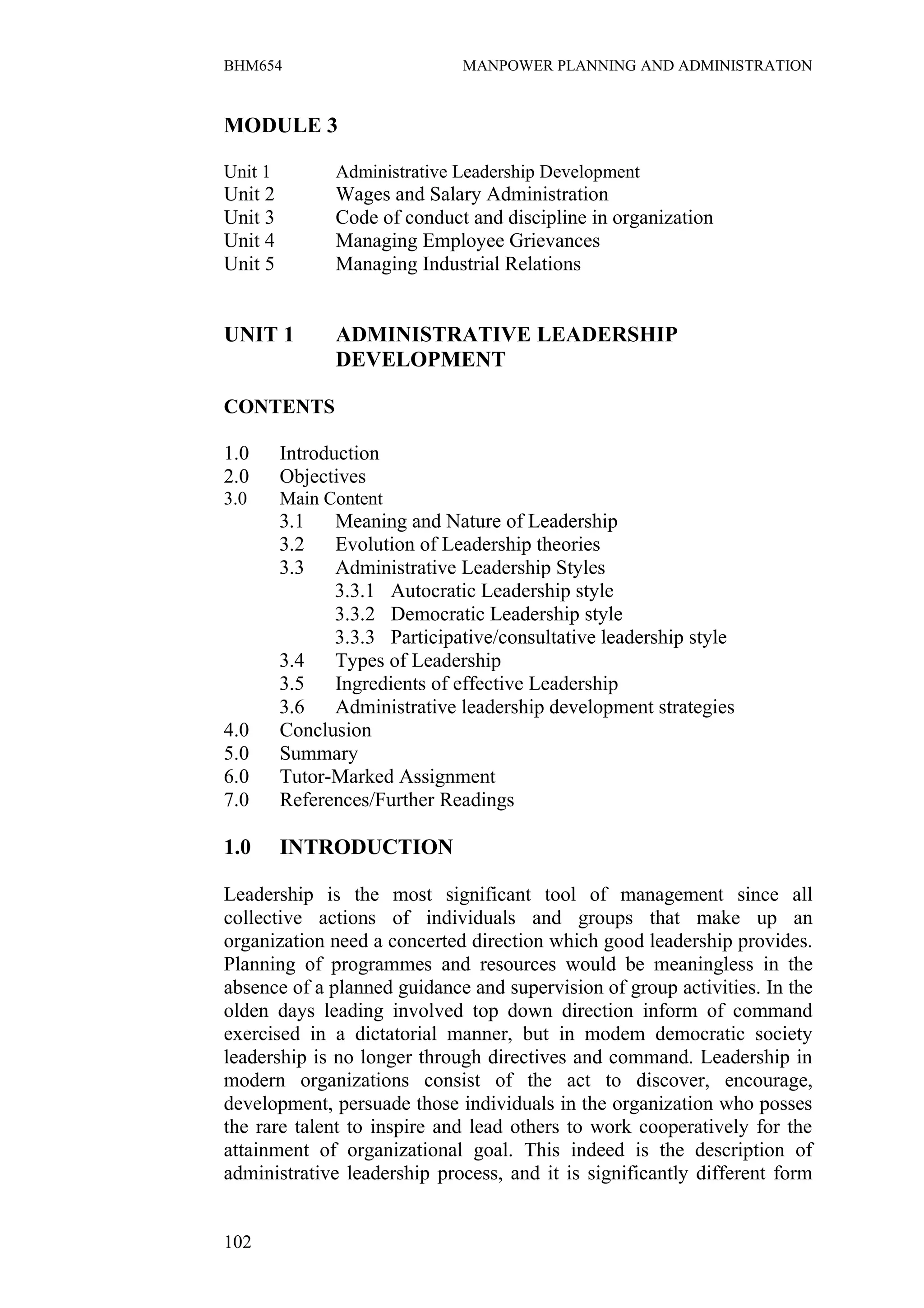 BHM654                         MANPOWER PLANNING AND ADMINISTRATION


MODULE 3

Unit 1         Administrative Leadership Development
Unit 2         Wages and Salary Administration
Unit 3         Code of conduct and discipline in organization
Unit 4         Managing Employee Grievances
Unit 5         Managing Industrial Relations


UNIT 1         ADMINISTRATIVE LEADERSHIP
               DEVELOPMENT

CONTENTS

1.0      Introduction
2.0      Objectives
3.0      Main Content
         3.1   Meaning and Nature of Leadership
         3.2   Evolution of Leadership theories
         3.3   Administrative Leadership Styles
               3.3.1 Autocratic Leadership style
               3.3.2 Democratic Leadership style
               3.3.3 Participative/consultative leadership style
         3.4   Types of Leadership
         3.5   Ingredients of effective Leadership
         3.6   Administrative leadership development strategies
4.0      Conclusion
5.0      Summary
6.0      Tutor-Marked Assignment
7.0      References/Further Readings

1.0      INTRODUCTION

Leadership is the most significant tool of management since all
collective actions of individuals and groups that make up an
organization need a concerted direction which good leadership provides.
Planning of programmes and resources would be meaningless in the
absence of a planned guidance and supervision of group activities. In the
olden days leading involved top down direction inform of command
exercised in a dictatorial manner, but in modem democratic society
leadership is no longer through directives and command. Leadership in
modern organizations consist of the act to discover, encourage,
development, persuade those individuals in the organization who posses
the rare talent to inspire and lead others to work cooperatively for the
attainment of organizational goal. This indeed is the description of
administrative leadership process, and it is significantly different form


102
 