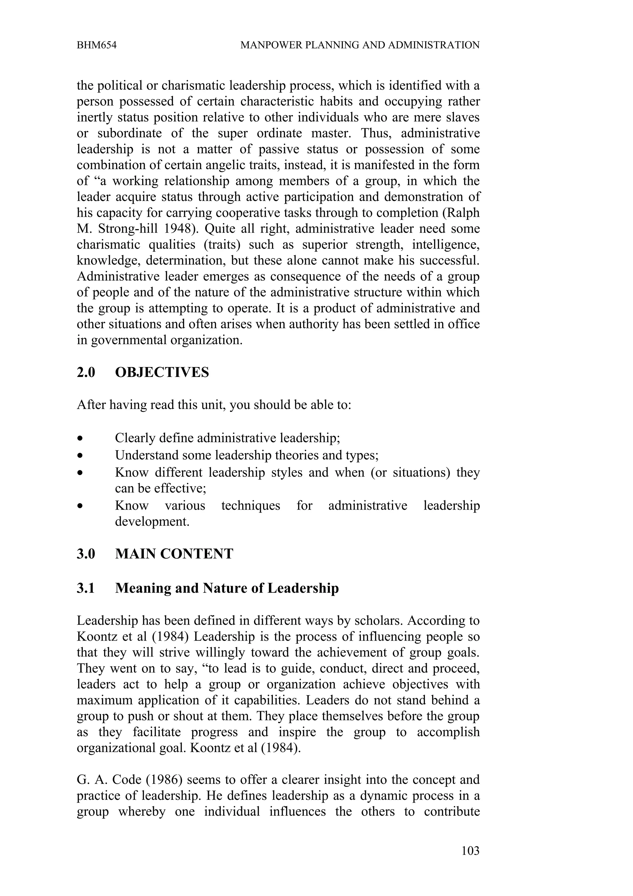 BHM654                        MANPOWER PLANNING AND ADMINISTRATION


the political or charismatic leadership process, which is identified with a
person possessed of certain characteristic habits and occupying rather
inertly status position relative to other individuals who are mere slaves
or subordinate of the super ordinate master. Thus, administrative
leadership is not a matter of passive status or possession of some
combination of certain angelic traits, instead, it is manifested in the form
of “a working relationship among members of a group, in which the
leader acquire status through active participation and demonstration of
his capacity for carrying cooperative tasks through to completion (Ralph
M. Strong-hill 1948). Quite all right, administrative leader need some
charismatic qualities (traits) such as superior strength, intelligence,
knowledge, determination, but these alone cannot make his successful.
Administrative leader emerges as consequence of the needs of a group
of people and of the nature of the administrative structure within which
the group is attempting to operate. It is a product of administrative and
other situations and often arises when authority has been settled in office
in governmental organization.

2.0    OBJECTIVES

After having read this unit, you should be able to:

•      Clearly define administrative leadership;
•      Understand some leadership theories and types;
•      Know different leadership styles and when (or situations) they
       can be effective;
•      Know various techniques for administrative leadership
       development.

3.0    MAIN CONTENT

3.1    Meaning and Nature of Leadership

Leadership has been defined in different ways by scholars. According to
Koontz et al (1984) Leadership is the process of influencing people so
that they will strive willingly toward the achievement of group goals.
They went on to say, “to lead is to guide, conduct, direct and proceed,
leaders act to help a group or organization achieve objectives with
maximum application of it capabilities. Leaders do not stand behind a
group to push or shout at them. They place themselves before the group
as they facilitate progress and inspire the group to accomplish
organizational goal. Koontz et al (1984).

G. A. Code (1986) seems to offer a clearer insight into the concept and
practice of leadership. He defines leadership as a dynamic process in a
group whereby one individual influences the others to contribute

                                                                        103
 