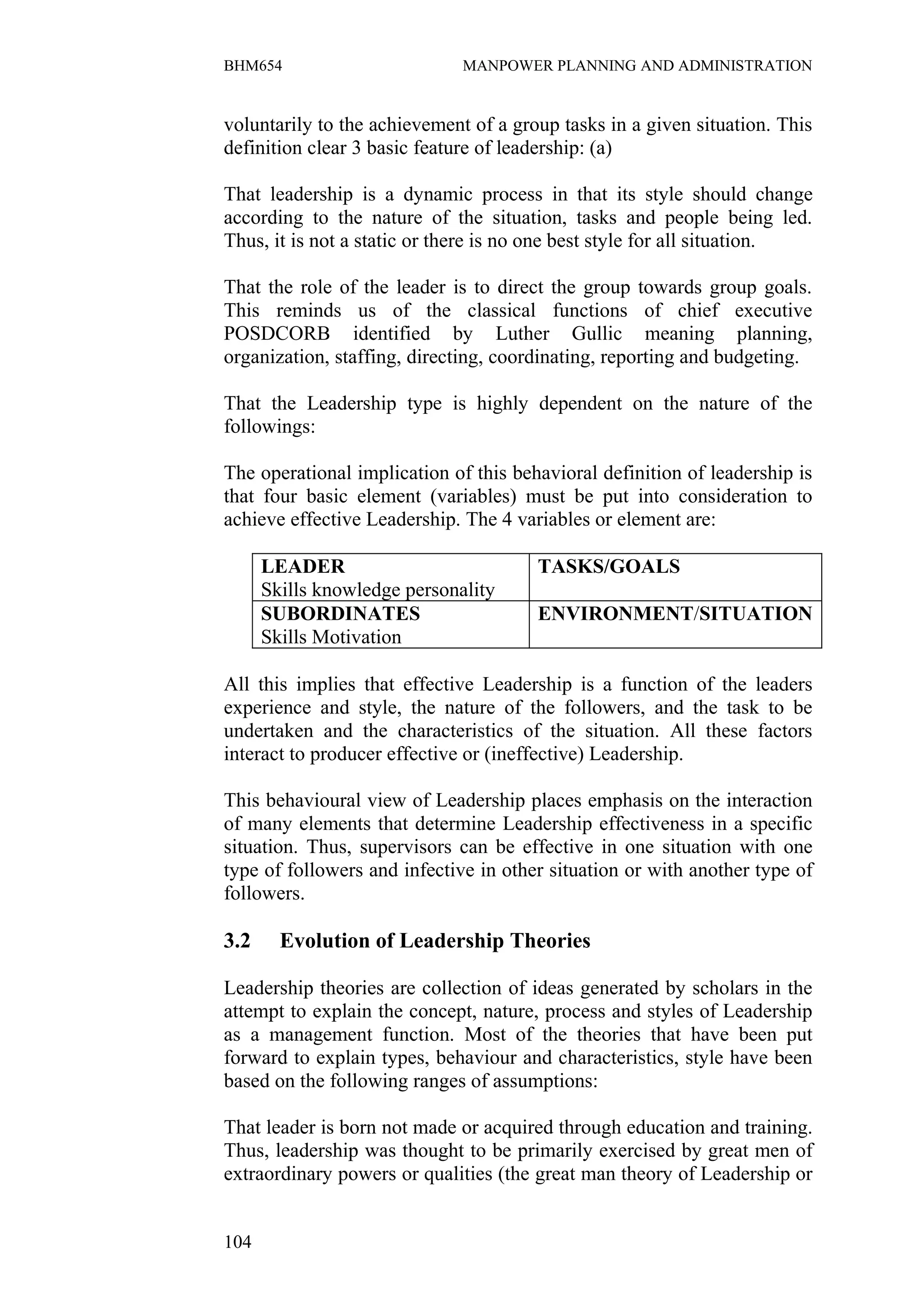 BHM654                        MANPOWER PLANNING AND ADMINISTRATION


voluntarily to the achievement of a group tasks in a given situation. This
definition clear 3 basic feature of leadership: (a)

That leadership is a dynamic process in that its style should change
according to the nature of the situation, tasks and people being led.
Thus, it is not a static or there is no one best style for all situation.

That the role of the leader is to direct the group towards group goals.
This reminds us of the classical functions of chief executive
POSDCORB identified by Luther Gullic meaning planning,
organization, staffing, directing, coordinating, reporting and budgeting.

That the Leadership type is highly dependent on the nature of the
followings:

The operational implication of this behavioral definition of leadership is
that four basic element (variables) must be put into consideration to
achieve effective Leadership. The 4 variables or element are:

      LEADER                           TASKS/GOALS
      Skills knowledge personality
      SUBORDINATES                     ENVIRONMENT/SITUATION
      Skills Motivation

All this implies that effective Leadership is a function of the leaders
experience and style, the nature of the followers, and the task to be
undertaken and the characteristics of the situation. All these factors
interact to producer effective or (ineffective) Leadership.

This behavioural view of Leadership places emphasis on the interaction
of many elements that determine Leadership effectiveness in a specific
situation. Thus, supervisors can be effective in one situation with one
type of followers and infective in other situation or with another type of
followers.

3.2     Evolution of Leadership Theories

Leadership theories are collection of ideas generated by scholars in the
attempt to explain the concept, nature, process and styles of Leadership
as a management function. Most of the theories that have been put
forward to explain types, behaviour and characteristics, style have been
based on the following ranges of assumptions:

That leader is born not made or acquired through education and training.
Thus, leadership was thought to be primarily exercised by great men of
extraordinary powers or qualities (the great man theory of Leadership or


104
 