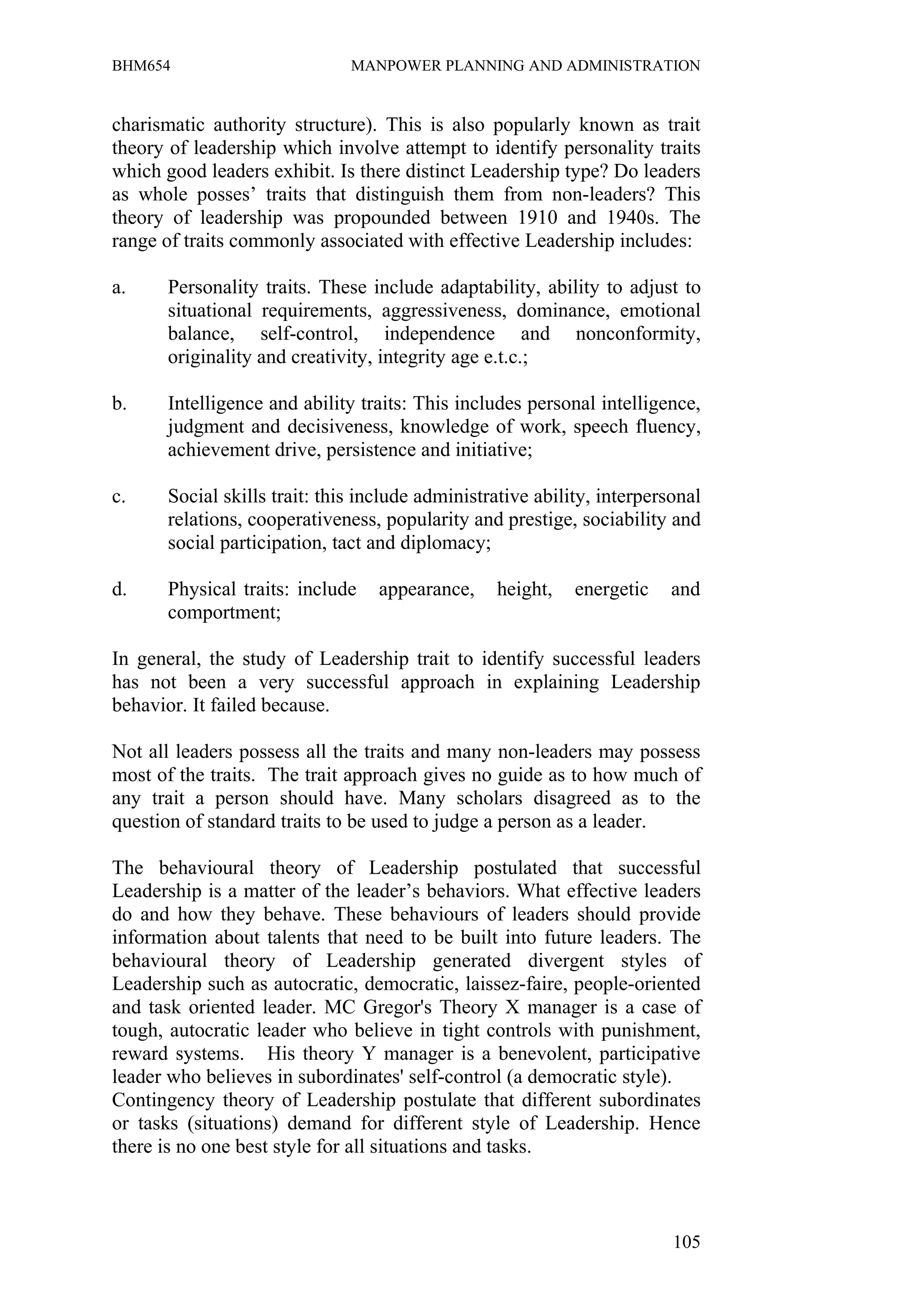 BHM654                        MANPOWER PLANNING AND ADMINISTRATION


charismatic authority structure). This is also popularly known as trait
theory of leadership which involve attempt to identify personality traits
which good leaders exhibit. Is there distinct Leadership type? Do leaders
as whole posses’ traits that distinguish them from non-leaders? This
theory of leadership was propounded between 1910 and 1940s. The
range of traits commonly associated with effective Leadership includes:

a.    Personality traits. These include adaptability, ability to adjust to
      situational requirements, aggressiveness, dominance, emotional
      balance, self-control, independence and nonconformity,
      originality and creativity, integrity age e.t.c.;

b.    Intelligence and ability traits: This includes personal intelligence,
      judgment and decisiveness, knowledge of work, speech fluency,
      achievement drive, persistence and initiative;

c.    Social skills trait: this include administrative ability, interpersonal
      relations, cooperativeness, popularity and prestige, sociability and
      social participation, tact and diplomacy;

d.    Physical traits: include    appearance,    height,    energetic    and
      comportment;

In general, the study of Leadership trait to identify successful leaders
has not been a very successful approach in explaining Leadership
behavior. It failed because.

Not all leaders possess all the traits and many non-leaders may possess
most of the traits. The trait approach gives no guide as to how much of
any trait a person should have. Many scholars disagreed as to the
question of standard traits to be used to judge a person as a leader.

The behavioural theory of Leadership postulated that successful
Leadership is a matter of the leader’s behaviors. What effective leaders
do and how they behave. These behaviours of leaders should provide
information about talents that need to be built into future leaders. The
behavioural theory of Leadership generated divergent styles of
Leadership such as autocratic, democratic, laissez-faire, people-oriented
and task oriented leader. MC Gregor's Theory X manager is a case of
tough, autocratic leader who believe in tight controls with punishment,
reward systems. His theory Y manager is a benevolent, participative
leader who believes in subordinates' self-control (a democratic style).
Contingency theory of Leadership postulate that different subordinates
or tasks (situations) demand for different style of Leadership. Hence
there is no one best style for all situations and tasks.



                                                                         105
 