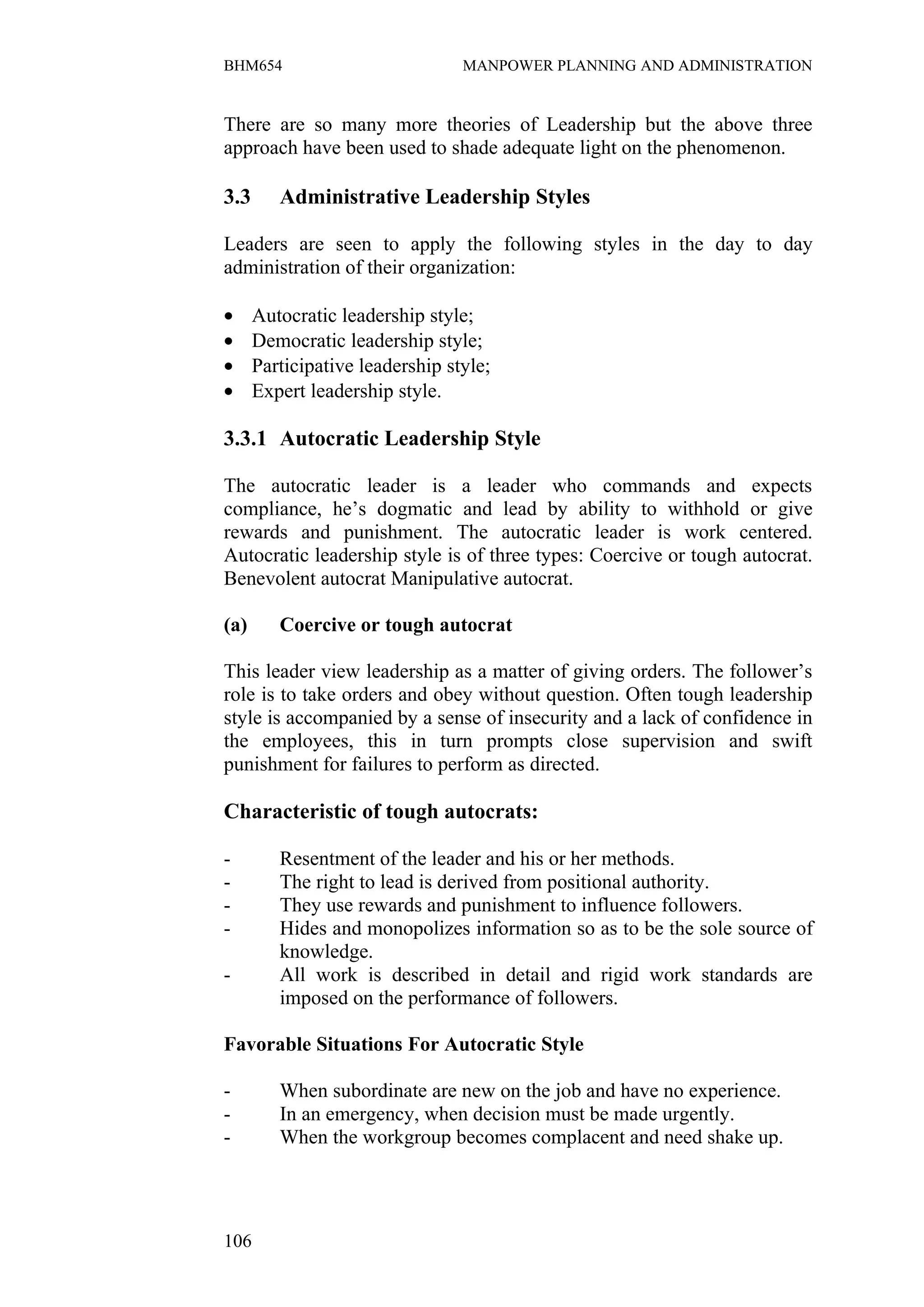 BHM654                           MANPOWER PLANNING AND ADMINISTRATION


There are so many more theories of Leadership but the above three
approach have been used to shade adequate light on the phenomenon.

3.3      Administrative Leadership Styles

Leaders are seen to apply the following styles in the day to day
administration of their organization:

•     Autocratic leadership style;
•     Democratic leadership style;
•     Participative leadership style;
•     Expert leadership style.

3.3.1 Autocratic Leadership Style

The autocratic leader is a leader who commands and expects
compliance, he’s dogmatic and lead by ability to withhold or give
rewards and punishment. The autocratic leader is work centered.
Autocratic leadership style is of three types: Coercive or tough autocrat.
Benevolent autocrat Manipulative autocrat.

(a)      Coercive or tough autocrat

This leader view leadership as a matter of giving orders. The follower’s
role is to take orders and obey without question. Often tough leadership
style is accompanied by a sense of insecurity and a lack of confidence in
the employees, this in turn prompts close supervision and swift
punishment for failures to perform as directed.

Characteristic of tough autocrats:

-        Resentment of the leader and his or her methods.
-        The right to lead is derived from positional authority.
-        They use rewards and punishment to influence followers.
-        Hides and monopolizes information so as to be the sole source of
         knowledge.
-        All work is described in detail and rigid work standards are
         imposed on the performance of followers.

Favorable Situations For Autocratic Style

-        When subordinate are new on the job and have no experience.
-        In an emergency, when decision must be made urgently.
-        When the workgroup becomes complacent and need shake up.




106
 