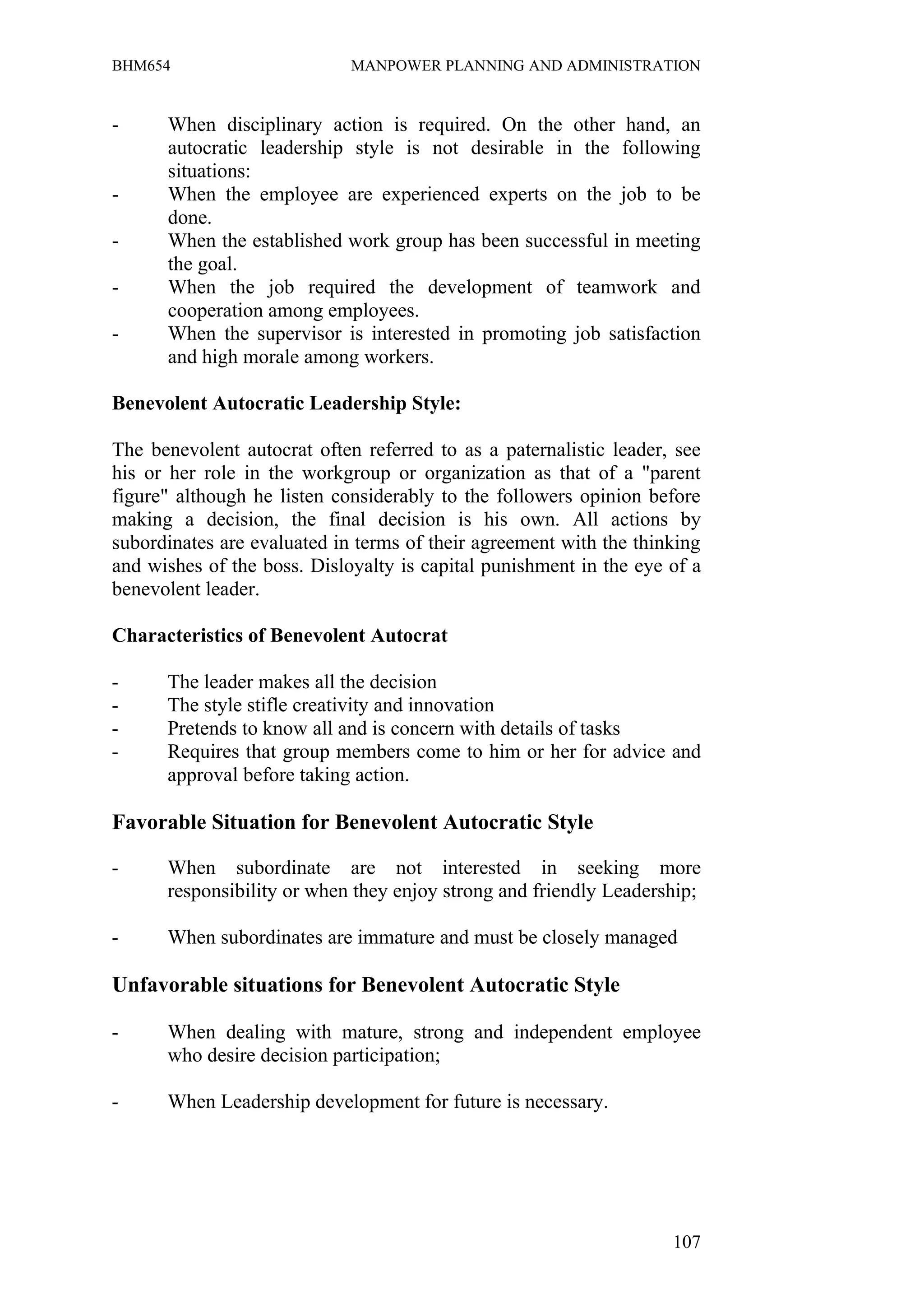BHM654                       MANPOWER PLANNING AND ADMINISTRATION


-     When disciplinary action is required. On the other hand, an
      autocratic leadership style is not desirable in the following
      situations:
-     When the employee are experienced experts on the job to be
      done.
-     When the established work group has been successful in meeting
      the goal.
-     When the job required the development of teamwork and
      cooperation among employees.
-     When the supervisor is interested in promoting job satisfaction
      and high morale among workers.

Benevolent Autocratic Leadership Style:

The benevolent autocrat often referred to as a paternalistic leader, see
his or her role in the workgroup or organization as that of a "parent
figure" although he listen considerably to the followers opinion before
making a decision, the final decision is his own. All actions by
subordinates are evaluated in terms of their agreement with the thinking
and wishes of the boss. Disloyalty is capital punishment in the eye of a
benevolent leader.

Characteristics of Benevolent Autocrat

-     The leader makes all the decision
-     The style stifle creativity and innovation
-     Pretends to know all and is concern with details of tasks
-     Requires that group members come to him or her for advice and
      approval before taking action.

Favorable Situation for Benevolent Autocratic Style

-     When subordinate are not interested in seeking more
      responsibility or when they enjoy strong and friendly Leadership;

-     When subordinates are immature and must be closely managed

Unfavorable situations for Benevolent Autocratic Style

-     When dealing with mature, strong and independent employee
      who desire decision participation;

-     When Leadership development for future is necessary.




                                                                    107
 
