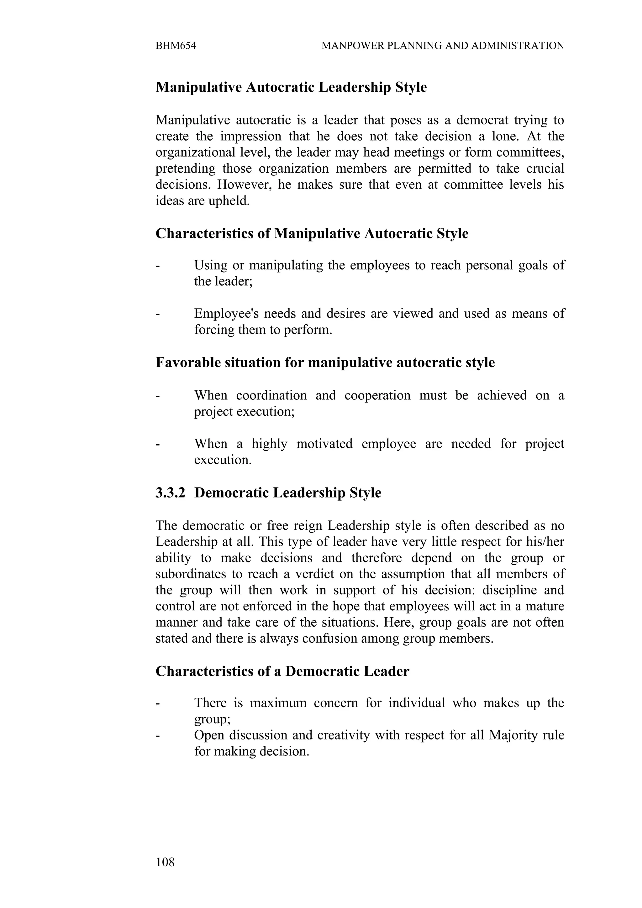 BHM654                        MANPOWER PLANNING AND ADMINISTRATION


Manipulative Autocratic Leadership Style

Manipulative autocratic is a leader that poses as a democrat trying to
create the impression that he does not take decision a lone. At the
organizational level, the leader may head meetings or form committees,
pretending those organization members are permitted to take crucial
decisions. However, he makes sure that even at committee levels his
ideas are upheld.

Characteristics of Manipulative Autocratic Style

-      Using or manipulating the employees to reach personal goals of
       the leader;

-      Employee's needs and desires are viewed and used as means of
       forcing them to perform.

Favorable situation for manipulative autocratic style

-      When coordination and cooperation must be achieved on a
       project execution;

-      When a highly motivated employee are needed for project
       execution.

3.3.2 Democratic Leadership Style

The democratic or free reign Leadership style is often described as no
Leadership at all. This type of leader have very little respect for his/her
ability to make decisions and therefore depend on the group or
subordinates to reach a verdict on the assumption that all members of
the group will then work in support of his decision: discipline and
control are not enforced in the hope that employees will act in a mature
manner and take care of the situations. Here, group goals are not often
stated and there is always confusion among group members.

Characteristics of a Democratic Leader

-      There is maximum concern for individual who makes up the
       group;
-      Open discussion and creativity with respect for all Majority rule
       for making decision.




108
 