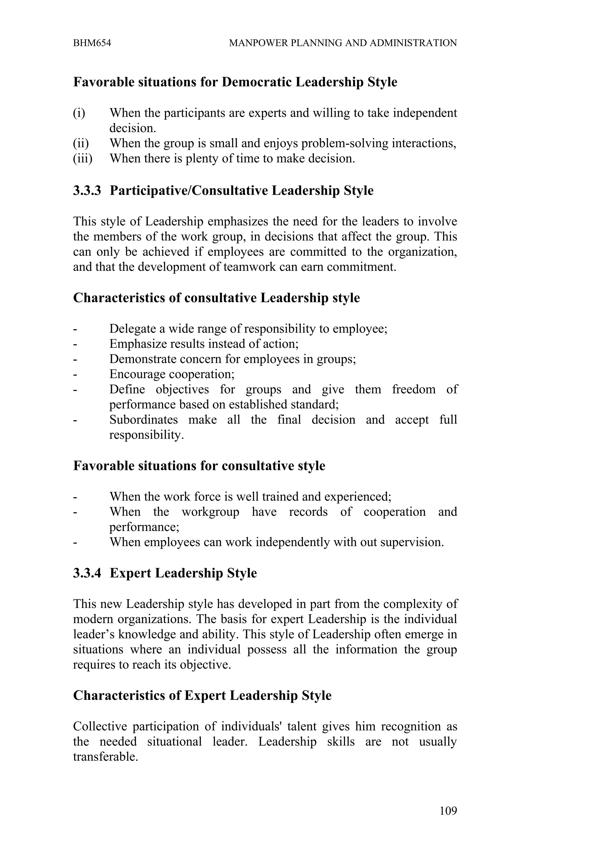 BHM654                        MANPOWER PLANNING AND ADMINISTRATION


Favorable situations for Democratic Leadership Style

(i)     When the participants are experts and willing to take independent
        decision.
(ii)    When the group is small and enjoys problem-solving interactions,
(iii)   When there is plenty of time to make decision.

3.3.3 Participative/Consultative Leadership Style

This style of Leadership emphasizes the need for the leaders to involve
the members of the work group, in decisions that affect the group. This
can only be achieved if employees are committed to the organization,
and that the development of teamwork can earn commitment.

Characteristics of consultative Leadership style

-       Delegate a wide range of responsibility to employee;
-       Emphasize results instead of action;
-       Demonstrate concern for employees in groups;
-       Encourage cooperation;
-       Define objectives for groups and give them freedom of
        performance based on established standard;
-       Subordinates make all the final decision and accept full
        responsibility.

Favorable situations for consultative style

-       When the work force is well trained and experienced;
-       When the workgroup have records of cooperation and
        performance;
-       When employees can work independently with out supervision.

3.3.4 Expert Leadership Style

This new Leadership style has developed in part from the complexity of
modern organizations. The basis for expert Leadership is the individual
leader’s knowledge and ability. This style of Leadership often emerge in
situations where an individual possess all the information the group
requires to reach its objective.

Characteristics of Expert Leadership Style

Collective participation of individuals' talent gives him recognition as
the needed situational leader. Leadership skills are not usually
transferable.



                                                                     109
 