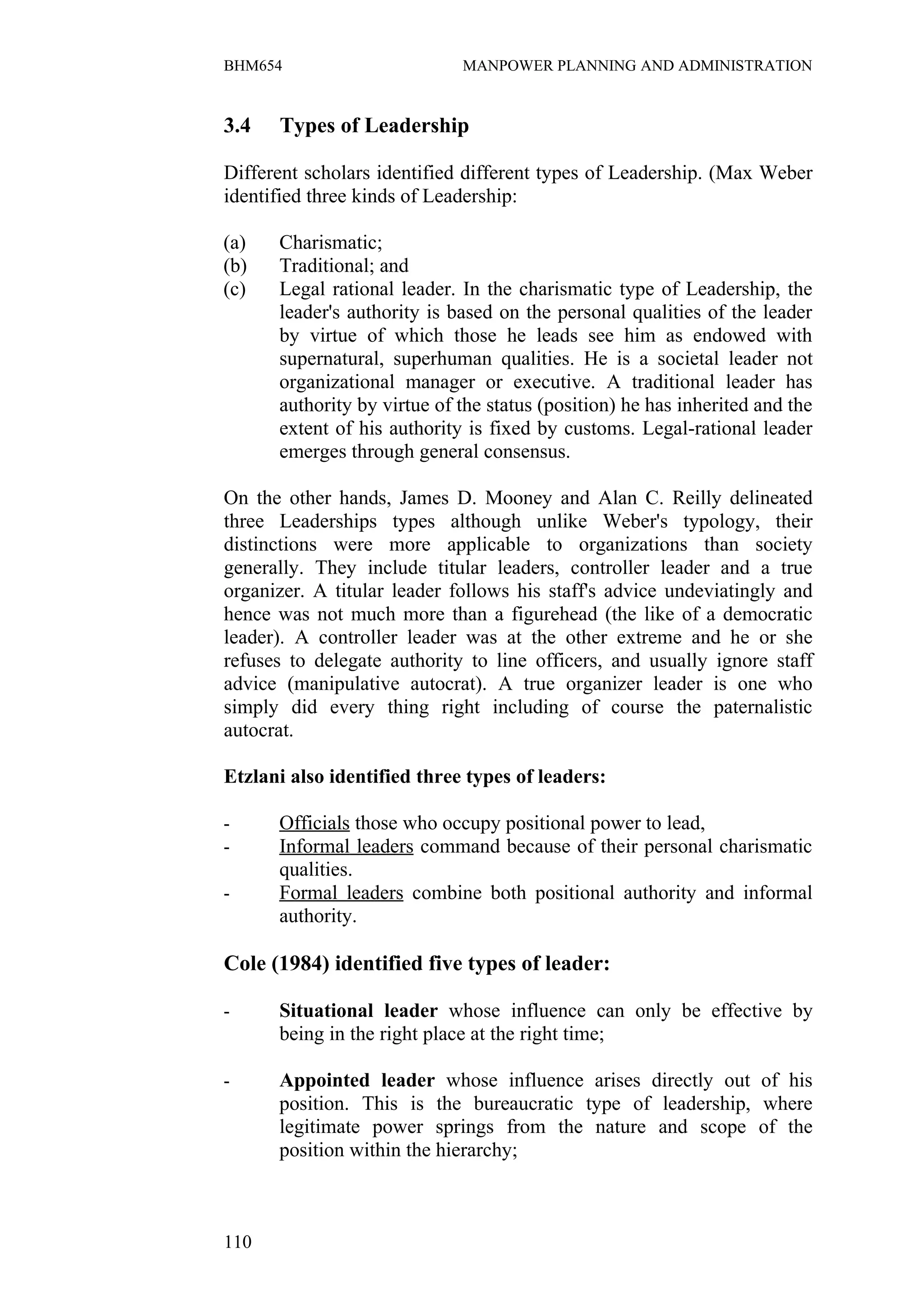 BHM654                       MANPOWER PLANNING AND ADMINISTRATION


3.4   Types of Leadership

Different scholars identified different types of Leadership. (Max Weber
identified three kinds of Leadership:

(a)   Charismatic;
(b)   Traditional; and
(c)   Legal rational leader. In the charismatic type of Leadership, the
      leader's authority is based on the personal qualities of the leader
      by virtue of which those he leads see him as endowed with
      supernatural, superhuman qualities. He is a societal leader not
      organizational manager or executive. A traditional leader has
      authority by virtue of the status (position) he has inherited and the
      extent of his authority is fixed by customs. Legal-rational leader
      emerges through general consensus.

On the other hands, James D. Mooney and Alan C. Reilly delineated
three Leaderships types although unlike Weber's typology, their
distinctions were more applicable to organizations than society
generally. They include titular leaders, controller leader and a true
organizer. A titular leader follows his staff's advice undeviatingly and
hence was not much more than a figurehead (the like of a democratic
leader). A controller leader was at the other extreme and he or she
refuses to delegate authority to line officers, and usually ignore staff
advice (manipulative autocrat). A true organizer leader is one who
simply did every thing right including of course the paternalistic
autocrat.

Etzlani also identified three types of leaders:

-     Officials those who occupy positional power to lead,
-     Informal leaders command because of their personal charismatic
      qualities.
-     Formal leaders combine both positional authority and informal
      authority.

Cole (1984) identified five types of leader:

-     Situational leader whose influence can only be effective by
      being in the right place at the right time;

-     Appointed leader whose influence arises directly out of his
      position. This is the bureaucratic type of leadership, where
      legitimate power springs from the nature and scope of the
      position within the hierarchy;



110
 