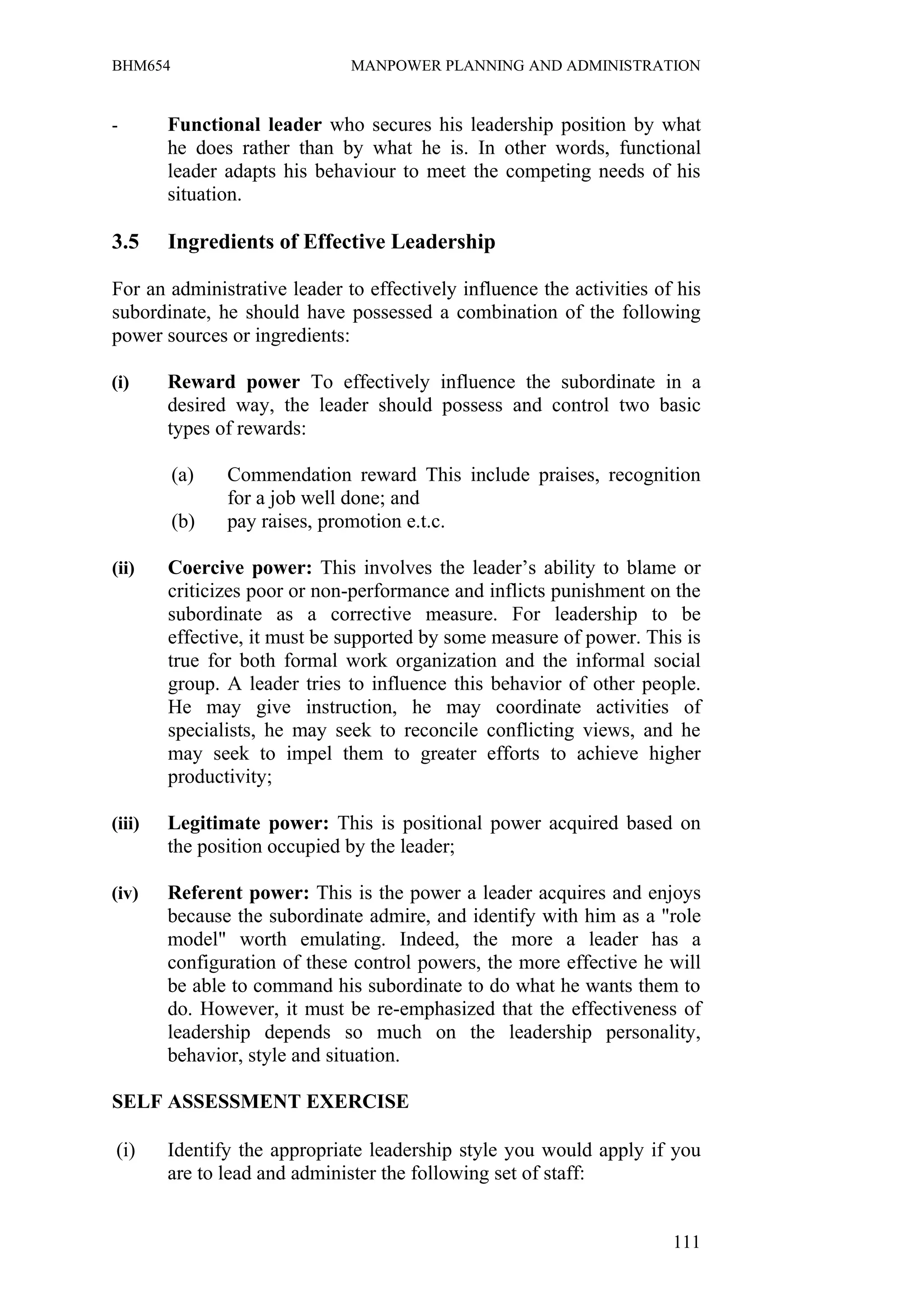 BHM654                        MANPOWER PLANNING AND ADMINISTRATION


-       Functional leader who secures his leadership position by what
        he does rather than by what he is. In other words, functional
        leader adapts his behaviour to meet the competing needs of his
        situation.

3.5     Ingredients of Effective Leadership

For an administrative leader to effectively influence the activities of his
subordinate, he should have possessed a combination of the following
power sources or ingredients:

(i)     Reward power To effectively influence the subordinate in a
        desired way, the leader should possess and control two basic
        types of rewards:

         (a)   Commendation reward This include praises, recognition
               for a job well done; and
         (b)   pay raises, promotion e.t.c.

(ii)    Coercive power: This involves the leader’s ability to blame or
        criticizes poor or non-performance and inflicts punishment on the
        subordinate as a corrective measure. For leadership to be
        effective, it must be supported by some measure of power. This is
        true for both formal work organization and the informal social
        group. A leader tries to influence this behavior of other people.
        He may give instruction, he may coordinate activities of
        specialists, he may seek to reconcile conflicting views, and he
        may seek to impel them to greater efforts to achieve higher
        productivity;

(iii)   Legitimate power: This is positional power acquired based on
        the position occupied by the leader;

(iv)    Referent power: This is the power a leader acquires and enjoys
        because the subordinate admire, and identify with him as a "role
        model" worth emulating. Indeed, the more a leader has a
        configuration of these control powers, the more effective he will
        be able to command his subordinate to do what he wants them to
        do. However, it must be re-emphasized that the effectiveness of
        leadership depends so much on the leadership personality,
        behavior, style and situation.

SELF ASSESSMENT EXERCISE

(i)     Identify the appropriate leadership style you would apply if you
        are to lead and administer the following set of staff:


                                                                       111
 