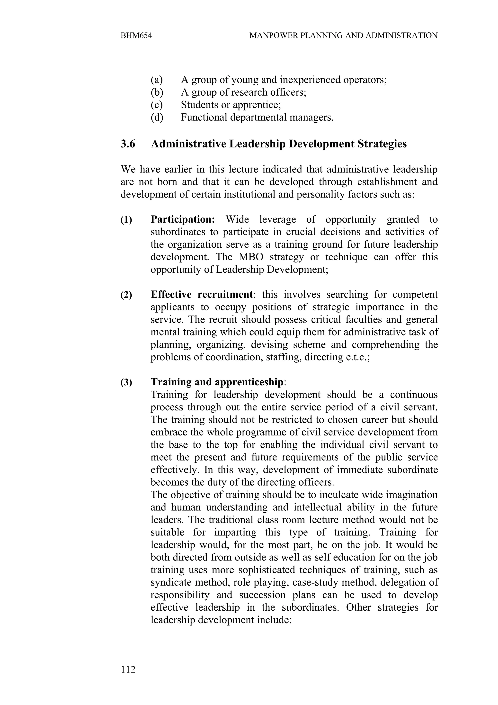 BHM654                       MANPOWER PLANNING AND ADMINISTRATION




      (a)    A group of young and inexperienced operators;
      (b)    A group of research officers;
      (c)    Students or apprentice;
      (d)    Functional departmental managers.

3.6   Administrative Leadership Development Strategies

We have earlier in this lecture indicated that administrative leadership
are not born and that it can be developed through establishment and
development of certain institutional and personality factors such as:

(1)   Participation: Wide leverage of opportunity granted to
      subordinates to participate in crucial decisions and activities of
      the organization serve as a training ground for future leadership
      development. The MBO strategy or technique can offer this
      opportunity of Leadership Development;

(2)   Effective recruitment: this involves searching for competent
      applicants to occupy positions of strategic importance in the
      service. The recruit should possess critical faculties and general
      mental training which could equip them for administrative task of
      planning, organizing, devising scheme and comprehending the
      problems of coordination, staffing, directing e.t.c.;

(3)   Training and apprenticeship:
      Training for leadership development should be a continuous
      process through out the entire service period of a civil servant.
      The training should not be restricted to chosen career but should
      embrace the whole programme of civil service development from
      the base to the top for enabling the individual civil servant to
      meet the present and future requirements of the public service
      effectively. In this way, development of immediate subordinate
      becomes the duty of the directing officers.
      The objective of training should be to inculcate wide imagination
      and human understanding and intellectual ability in the future
      leaders. The traditional class room lecture method would not be
      suitable for imparting this type of training. Training for
      leadership would, for the most part, be on the job. It would be
      both directed from outside as well as self education for on the job
      training uses more sophisticated techniques of training, such as
      syndicate method, role playing, case-study method, delegation of
      responsibility and succession plans can be used to develop
      effective leadership in the subordinates. Other strategies for
      leadership development include:



112
 