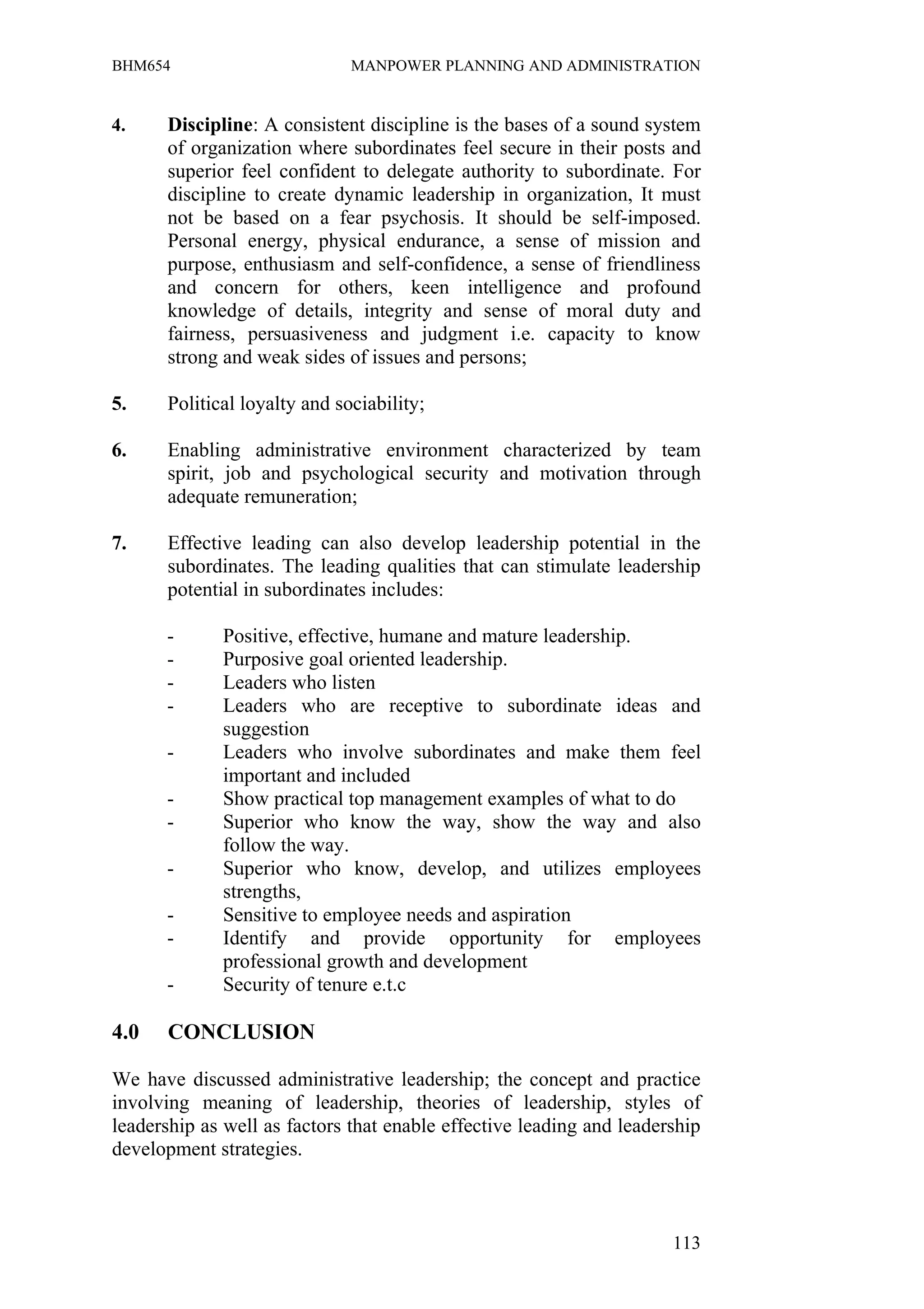 BHM654                        MANPOWER PLANNING AND ADMINISTRATION


4.    Discipline: A consistent discipline is the bases of a sound system
      of organization where subordinates feel secure in their posts and
      superior feel confident to delegate authority to subordinate. For
      discipline to create dynamic leadership in organization, It must
      not be based on a fear psychosis. It should be self-imposed.
      Personal energy, physical endurance, a sense of mission and
      purpose, enthusiasm and self-confidence, a sense of friendliness
      and concern for others, keen intelligence and profound
      knowledge of details, integrity and sense of moral duty and
      fairness, persuasiveness and judgment i.e. capacity to know
      strong and weak sides of issues and persons;

5.    Political loyalty and sociability;

6.    Enabling administrative environment characterized by team
      spirit, job and psychological security and motivation through
      adequate remuneration;

7.    Effective leading can also develop leadership potential in the
      subordinates. The leading qualities that can stimulate leadership
      potential in subordinates includes:

      -      Positive, effective, humane and mature leadership.
      -      Purposive goal oriented leadership.
      -      Leaders who listen
      -      Leaders who are receptive to subordinate ideas and
             suggestion
      -      Leaders who involve subordinates and make them feel
             important and included
      -      Show practical top management examples of what to do
      -      Superior who know the way, show the way and also
             follow the way.
      -      Superior who know, develop, and utilizes employees
             strengths,
      -      Sensitive to employee needs and aspiration
      -      Identify and provide opportunity for employees
             professional growth and development
      -      Security of tenure e.t.c

4.0    CONCLUSION

We have discussed administrative leadership; the concept and practice
involving meaning of leadership, theories of leadership, styles of
leadership as well as factors that enable effective leading and leadership
development strategies.



                                                                      113
 