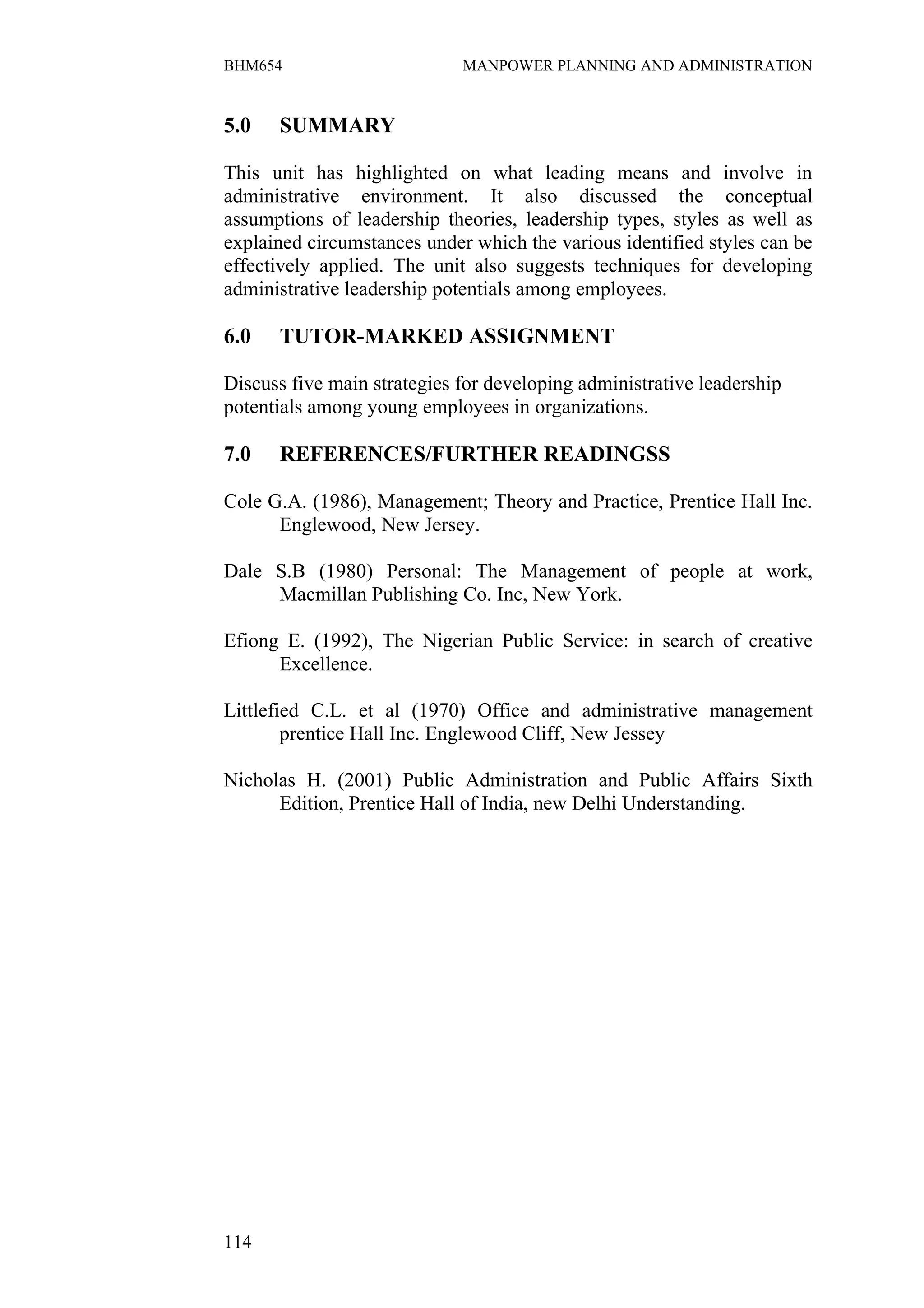 BHM654                       MANPOWER PLANNING AND ADMINISTRATION


5.0   SUMMARY

This unit has highlighted on what leading means and involve in
administrative environment. It also discussed the conceptual
assumptions of leadership theories, leadership types, styles as well as
explained circumstances under which the various identified styles can be
effectively applied. The unit also suggests techniques for developing
administrative leadership potentials among employees.

6.0   TUTOR-MARKED ASSIGNMENT

Discuss five main strategies for developing administrative leadership
potentials among young employees in organizations.

7.0   REFERENCES/FURTHER READINGSS

Cole G.A. (1986), Management; Theory and Practice, Prentice Hall Inc.
      Englewood, New Jersey.

Dale S.B (1980) Personal: The Management of people at work,
     Macmillan Publishing Co. Inc, New York.

Efiong E. (1992), The Nigerian Public Service: in search of creative
      Excellence.

Littlefied C.L. et al (1970) Office and administrative management
        prentice Hall Inc. Englewood Cliff, New Jessey

Nicholas H. (2001) Public Administration and Public Affairs Sixth
      Edition, Prentice Hall of India, new Delhi Understanding.




114
 