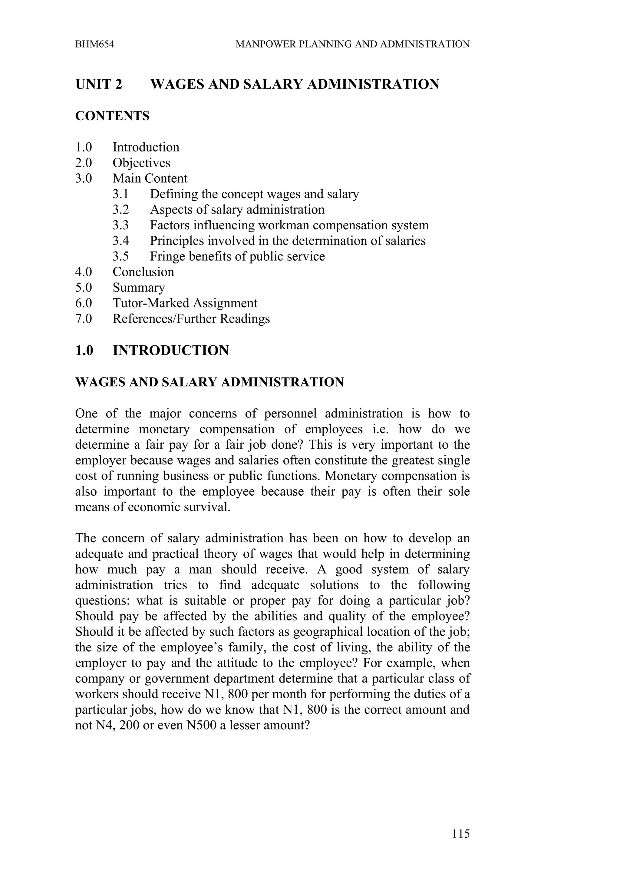 BHM654                        MANPOWER PLANNING AND ADMINISTRATION


UNIT 2        WAGES AND SALARY ADMINISTRATION

CONTENTS

1.0   Introduction
2.0   Objectives
3.0   Main Content
      3.1    Defining the concept wages and salary
      3.2    Aspects of salary administration
      3.3    Factors influencing workman compensation system
      3.4    Principles involved in the determination of salaries
      3.5    Fringe benefits of public service
4.0   Conclusion
5.0   Summary
6.0   Tutor-Marked Assignment
7.0   References/Further Readings

1.0    INTRODUCTION

WAGES AND SALARY ADMINISTRATION

One of the major concerns of personnel administration is how to
determine monetary compensation of employees i.e. how do we
determine a fair pay for a fair job done? This is very important to the
employer because wages and salaries often constitute the greatest single
cost of running business or public functions. Monetary compensation is
also important to the employee because their pay is often their sole
means of economic survival.

The concern of salary administration has been on how to develop an
adequate and practical theory of wages that would help in determining
how much pay a man should receive. A good system of salary
administration tries to find adequate solutions to the following
questions: what is suitable or proper pay for doing a particular job?
Should pay be affected by the abilities and quality of the employee?
Should it be affected by such factors as geographical location of the job;
the size of the employee’s family, the cost of living, the ability of the
employer to pay and the attitude to the employee? For example, when
company or government department determine that a particular class of
workers should receive N1, 800 per month for performing the duties of a
particular jobs, how do we know that N1, 800 is the correct amount and
not N4, 200 or even N500 a lesser amount?




                                                                      115
 