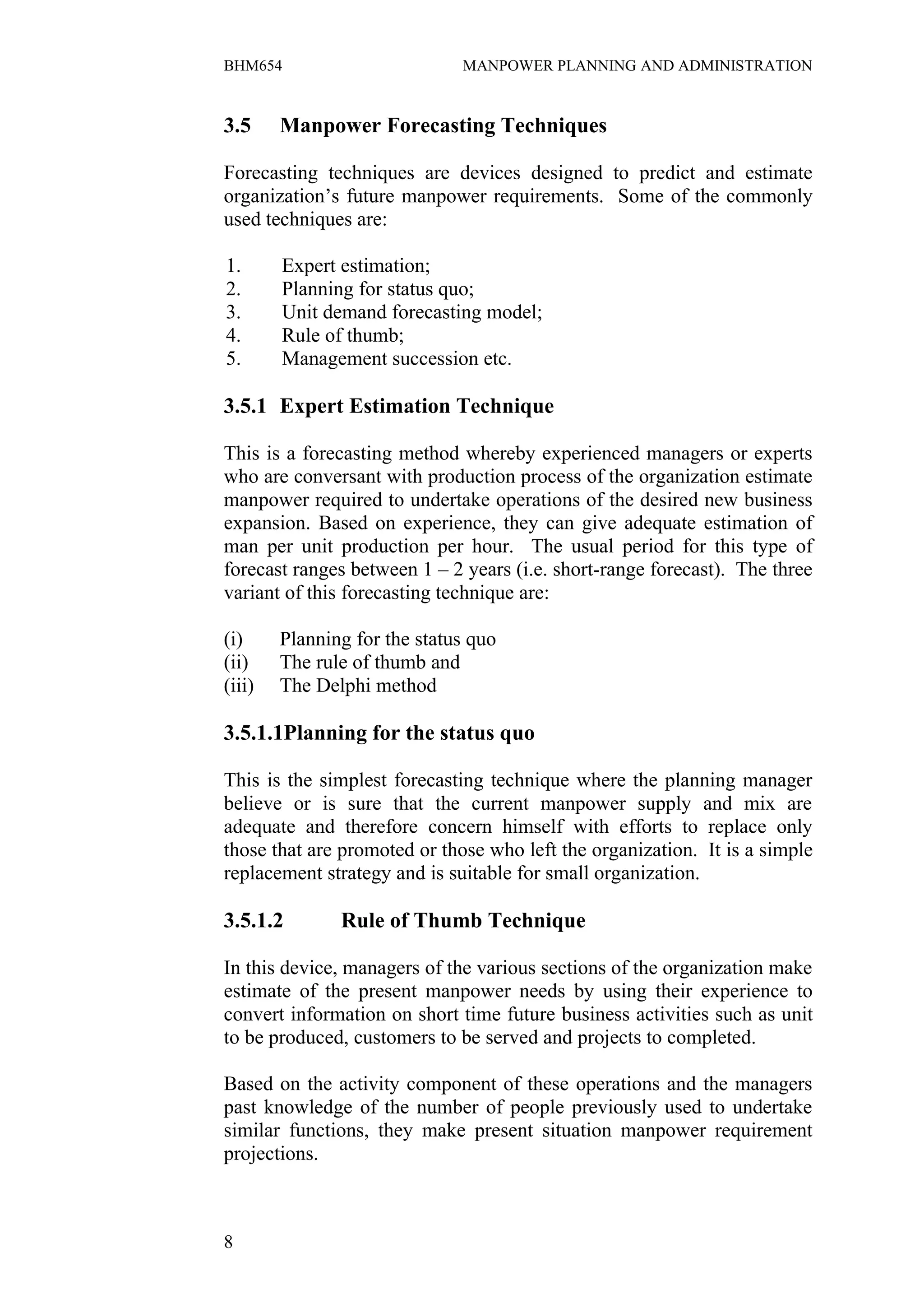 BHM654                        MANPOWER PLANNING AND ADMINISTRATION


3.5     Manpower Forecasting Techniques

Forecasting techniques are devices designed to predict and estimate
organization’s future manpower requirements. Some of the commonly
used techniques are:

1.      Expert estimation;
2.      Planning for status quo;
3.      Unit demand forecasting model;
4.      Rule of thumb;
5.      Management succession etc.

3.5.1 Expert Estimation Technique

This is a forecasting method whereby experienced managers or experts
who are conversant with production process of the organization estimate
manpower required to undertake operations of the desired new business
expansion. Based on experience, they can give adequate estimation of
man per unit production per hour. The usual period for this type of
forecast ranges between 1 – 2 years (i.e. short-range forecast). The three
variant of this forecasting technique are:

(i)     Planning for the status quo
(ii)    The rule of thumb and
(iii)   The Delphi method

3.5.1.1Planning for the status quo

This is the simplest forecasting technique where the planning manager
believe or is sure that the current manpower supply and mix are
adequate and therefore concern himself with efforts to replace only
those that are promoted or those who left the organization. It is a simple
replacement strategy and is suitable for small organization.

3.5.1.2        Rule of Thumb Technique

In this device, managers of the various sections of the organization make
estimate of the present manpower needs by using their experience to
convert information on short time future business activities such as unit
to be produced, customers to be served and projects to completed.

Based on the activity component of these operations and the managers
past knowledge of the number of people previously used to undertake
similar functions, they make present situation manpower requirement
projections.



8
 