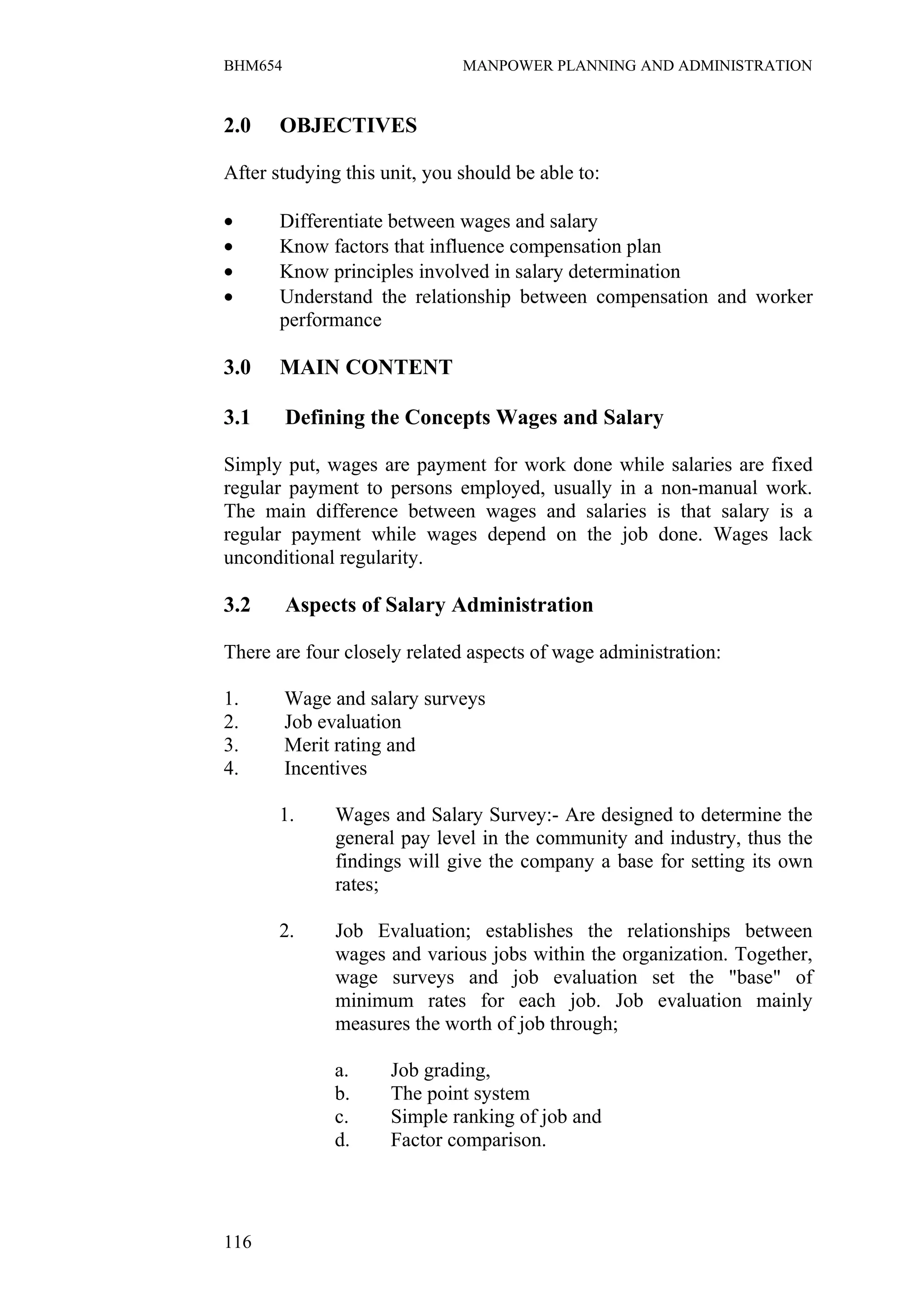 BHM654                        MANPOWER PLANNING AND ADMINISTRATION


2.0    OBJECTIVES

After studying this unit, you should be able to:

•      Differentiate between wages and salary
•      Know factors that influence compensation plan
•      Know principles involved in salary determination
•      Understand the relationship between compensation and worker
       performance

3.0    MAIN CONTENT

3.1      Defining the Concepts Wages and Salary

Simply put, wages are payment for work done while salaries are fixed
regular payment to persons employed, usually in a non-manual work.
The main difference between wages and salaries is that salary is a
regular payment while wages depend on the job done. Wages lack
unconditional regularity.

3.2      Aspects of Salary Administration

There are four closely related aspects of wage administration:

1.       Wage and salary surveys
2.       Job evaluation
3.       Merit rating and
4.       Incentives

       1.     Wages and Salary Survey:- Are designed to determine the
              general pay level in the community and industry, thus the
              findings will give the company a base for setting its own
              rates;

       2.     Job Evaluation; establishes the relationships between
              wages and various jobs within the organization. Together,
              wage surveys and job evaluation set the "base" of
              minimum rates for each job. Job evaluation mainly
              measures the worth of job through;

              a.     Job grading,
              b.     The point system
              c.     Simple ranking of job and
              d.     Factor comparison.




116
 